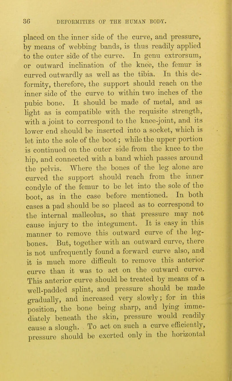 placed on the inner side of the curve, and pressure, by means of webbing bands, is thus readily applied to the outer side of the curve. In genu extrorsum, or outward inclination of the knee, the femur is curved outwardly as well as the tibia. In this de- formity, therefore, the support should reach on the inner side of the curve to within two inches of the pubic bone. It should be made of metal, and as light as is compatible with the requisite strength, with a joint to correspond to the knee-joint, and its lower end should be inserted into a socket, which is let into the sole of the boot; while the upper portion is continued on the outer side from the knee to the hip, and connected with a band which passes around the pelvis. Where the bones of the leg alone are curved the support should reach from the inner condyle of the femur to be let into the sole of the boot, as in the case before mentioned. In both cases a pad should be so placed as to correspond to the internal malleolus, so that pressure may not cause injury to the integument. It is easy in this manner to remove this outward curve of the leg- bones. But, together with an outward curve, there is not unfrequently found a forward curve also, and it is much more difficult to remove this anterior curve than it was to act on the outward curve. This anterior curve should be treated by means of a well-padded splint, and pressure should be made gradually, and increased very slowly; for in this position, the bone being sharp, and lying imme- diately beneath the skin, pressure would readily cause a slough. To act on such a curve efficiently, pressure should be exerted only in the horizontal