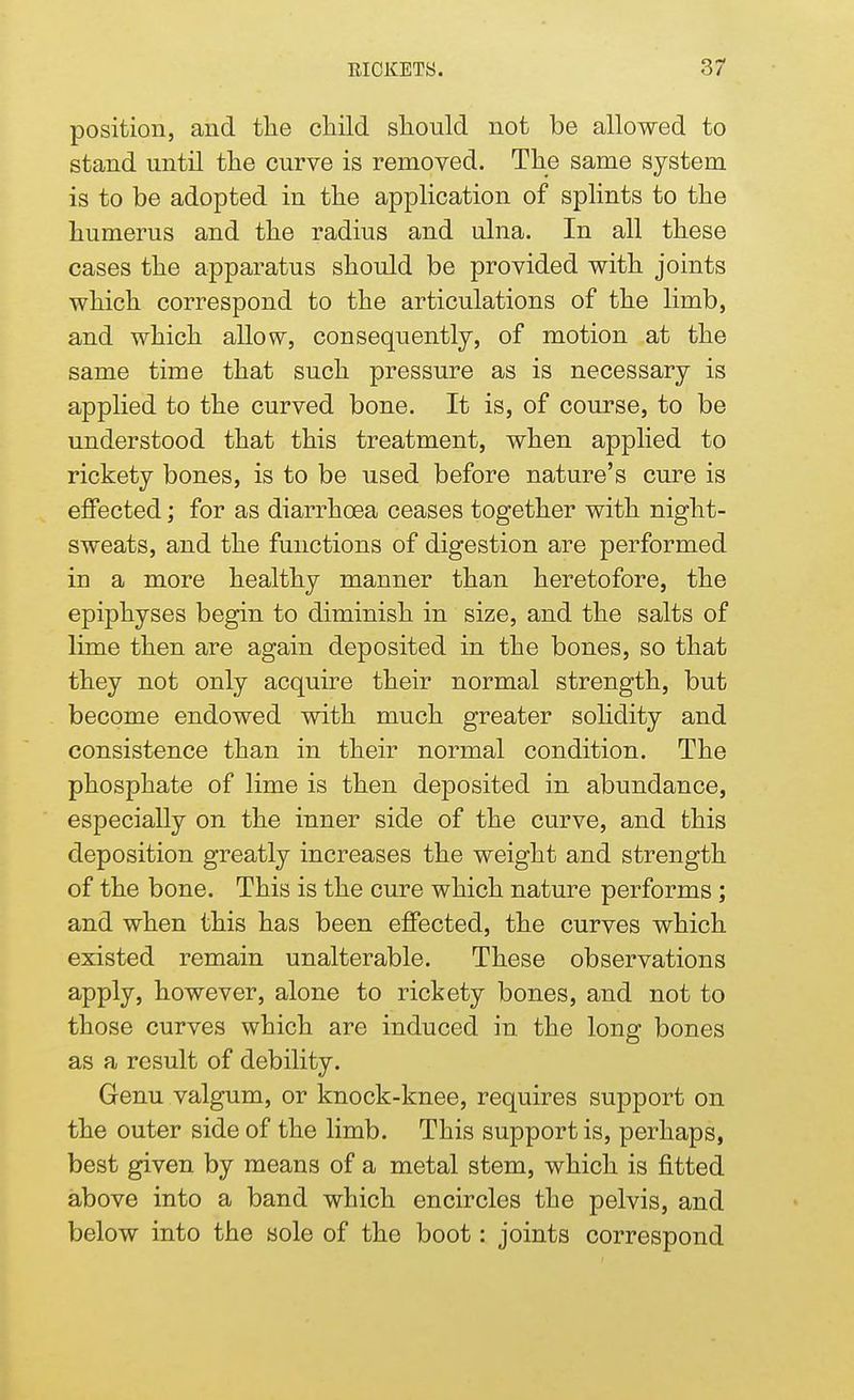 position, and the child should not be allowed to stand until the curve is removed. The same system is to be adopted in the application of splints to the humerus and the radius and ulna. In all these cases the apparatus should be provided with joints which correspond to the articulations of the limb, and which allow, consequently, of motion at the same time that such pressure as is necessary is applied to the curved bone. It is, of course, to be understood that this treatment, when applied to rickety bones, is to be used before nature's cure is effected; for as diarrhoea ceases together with night- sweats, and the functions of digestion are performed in a more healthy manner than heretofore, the epiphyses begin to diminish in size, and the salts of lime then are again deposited in the bones, so that they not only acquire their normal strength, but become endowed with much greater solidity and consistence than in their normal condition. The phosphate of lime is then deposited in abundance, especially on the inner side of the curve, and this deposition greatly increases the weight and strength of the bone. This is the cure which nature performs; and when this has been effected, the curves which existed remain unalterable. These observations apply, however, alone to rickety bones, and not to those curves which are induced in the long bones as a result of debility. Genu valgum, or knock-knee, requires support on the outer side of the limb. This support is, perhaps, best given by means of a metal stem, which is fitted above into a band which encircles the pelvis, and below into the sole of the boot: joints correspond