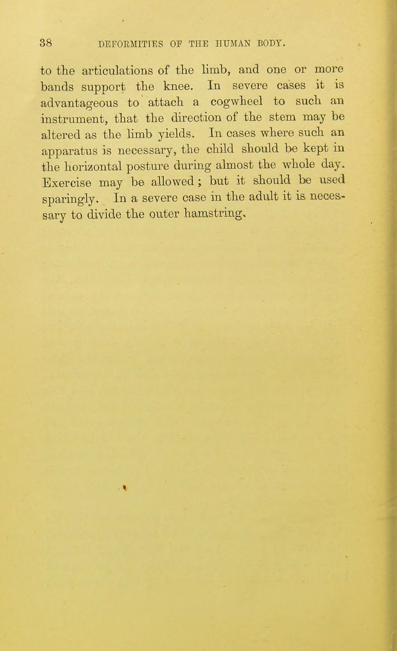 to the articulations of the limb, and one or more bands support the knee. In severe cases it is advantageous to attach a cogwheel to such an instrument, that the direction of the stem may be altered as the limb yields. In cases where such an apparatus is necessary, the child should be kept in the horizontal posture during almost the whole day. Exercise may be allowed; but it should be used sparingly. In a severe case in the adult it is. neces- sary to divide the outer hamstring.