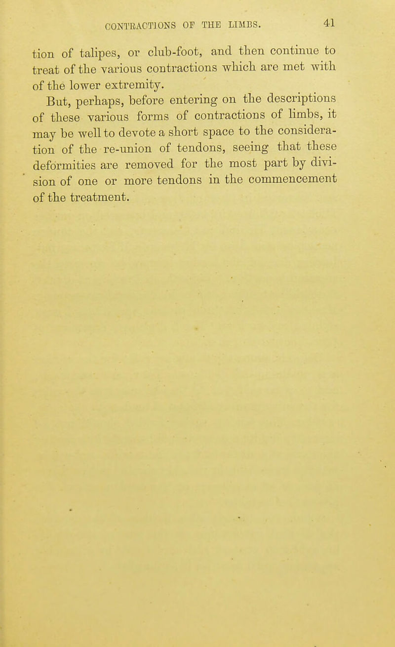 CONTRACTIONS OP THE LIMBS. tion of talipes, or club-foot, and then continue to treat of the various contractions which are met with of the lower extremity. But, perhaps, before entering on the descriptions of these various forms of contractions of limbs, it may be well to devote a short space to the considera- tion of the re-union of tendons, seeing that these deformities are removed for the most part by divi- sion of one or more tendons in the commencement of the treatment.