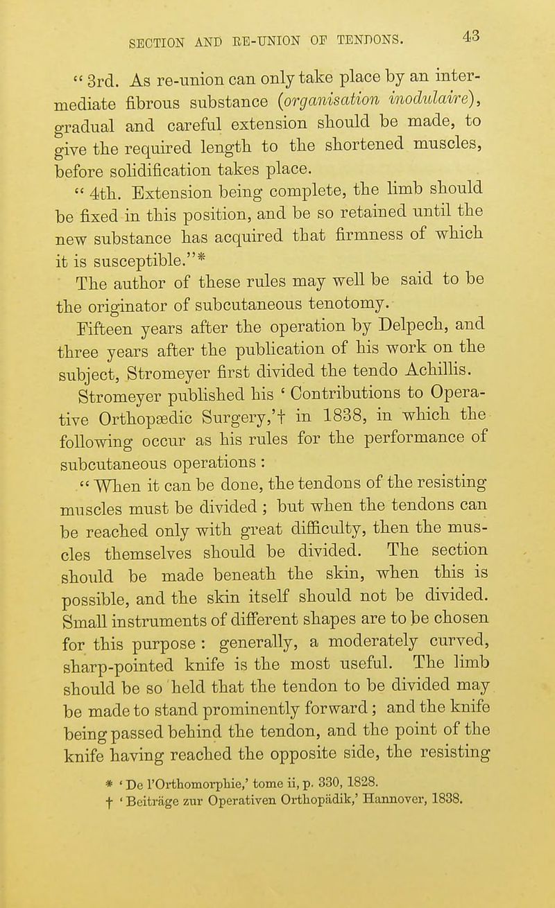 3rd. As re-union can only take place by an inter- mediate fibrous substance (organisation inodulaire), gradual and careful extension should be made, to give the required length to the shortened muscles, before solidification takes place. 4th. Extension being complete, the limb should be fixed in this position, and be so retained until the new substance has acquired that firmness of which it is susceptible.* The author of these rules may well be said to be the originator of subcutaneous tenotomy. Fifteen years after the operation by Delpech, and three years after the publication of his work on the subject, Stromeyer first divided the ten do Achillis. Stromeyer published his ' Contributions to Opera- tive Orthopaedic Surgery,'t in 1838, in which the following occur as his rules for the performance of subcutaneous operations : When it can be done, the tendons of the resisting muscles must be divided ; but when the tendons can be reached only with great difficulty, then the mus- cles themselves should be divided. The section should be made beneath the skin, when this is possible, and the skin itself should not be divided. Small instruments of different shapes are to be chosen for this purpose : generally, a moderately curved, sharp-pointed knife is the most useful. The limb should be so held that the tendon to be divided may be made to stand prominently forward; and the knife being passed behind the tendon, and the point of the knife having reached the opposite side, the resisting * ' De l'Orthomorphie,' tome ii, p. 330, 1828. f ' Beitrage zur Operativen Orthopadik,' Hannover, 1838.