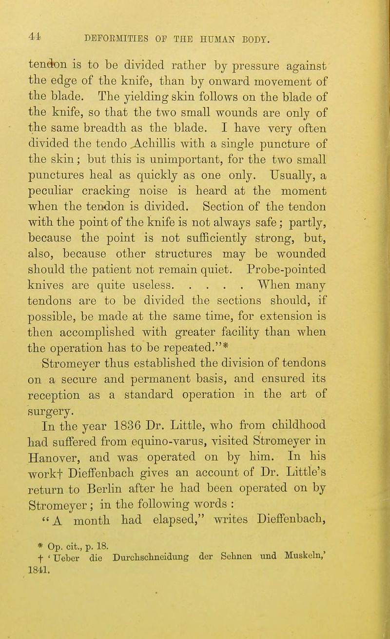 41 tendon is to be divided rather by pressure against the edge of the knife, than by onward movement of the blade. The yielding skin follows on the blade of the knife, so that the two small wounds are only of the same breadth as the blade. I have very often divided the tendo .Achillis with a single puncture of the skin; but this is unimportant, for the two small punctures heal as quickly as one only. Usually, a peculiar cracking noise is heard at the moment when the tendon is divided. Section of the tendon with the point of the knife is not always safe; partly, because the point is not sufficiently strong, but, also, because other structures may be wounded should the patient not remain quiet. Probe-pointed knives are quite useless When many tendons are to be divided the sections should, if possible, be made at the same time, for extension is then accomplished with greater facility than when the operation has to be repeated.* Stromeyer thus established the division of tendons on a secure and permanent basis, and ensured its reception as a standard operation in the art of surgery. In the year 1836 Dr. Little, who from childhood had suffered from equino-varus, visited Stromeyer in Hanover, and was operated on by him. In his workf Dieffenbach gives an account of Dr. Little's return to Berlin after he had been operated on by Stromeyer; in the following words :  A month had elapsed, writes Dieffenbach, * Op. cit., p. 18. f ' Ucbcr die Durclisclmeidung dor Sclmen und Muskeln,' 1841.