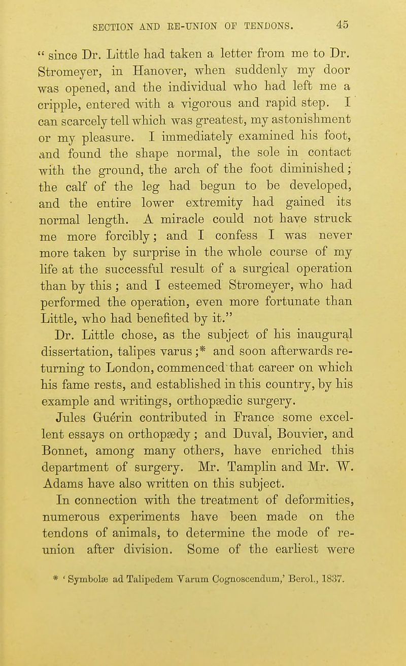 since Dr. Little had taken a letter from me to Dr. Stromeyer, in Hanover, when suddenly my door was opened, and the individual who had left me a cripple, entered with a vigorous and rapid step. I can scarcely tell which was greatest, my astonishment or my pleasure. I immediately examined his foot, and found the shape normal, the sole in contact with the ground, the arch of the foot diminished; the calf of the leg had begun to be developed, and the entire lower extremity had gained its normal length. A miracle could not have struck me more forcibly; and I confess I was never more taken by surprise in the whole course of my life at the successful result of a surgical operation than by this ; and I esteemed Stromeyer, who had performed the operation, even more fortunate than Little, who had benefited by it. Dr. Little chose, as the subject of his inaugural dissertation, talipes varus ;* and soon afterwards re- turning to London, commenced that career on which his fame rests, and established in this country, by his example and writings, orthopaedic surgery. Jules Gruerin contributed in France some excel- lent essays on orthopaedy; and Duval, Bouvier, and Bonnet, among many others, have enriched this department of surgery. Mr. Tamplin and Mr. W. Adams have also written on this subject. In connection with the treatment of deformities, numerous experiments have been made on the tendons of animals, to determine the mode of re- union after division. Some of the earliest were * ' Symbols ad Talipcdem Varum Cognoscendum,' Berol., 1837.