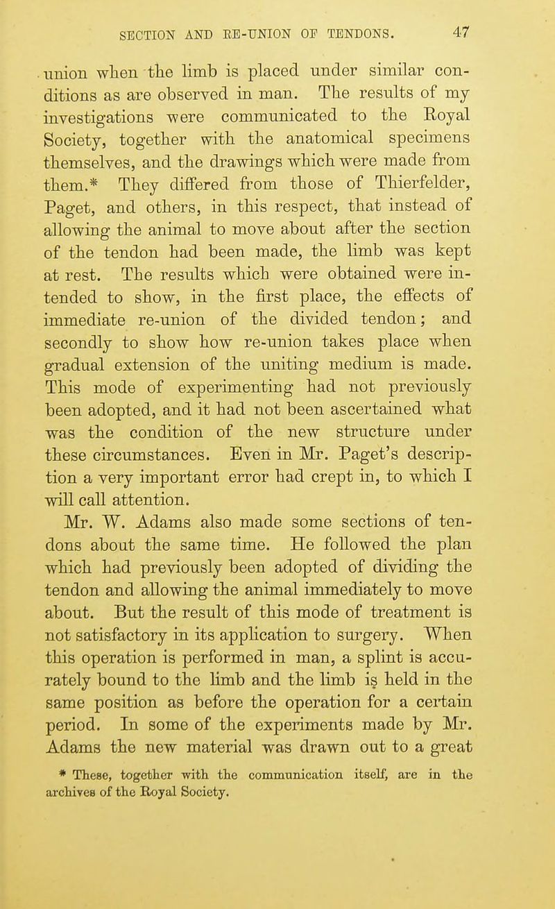 union when the limb is placed under similar con- ditions as are observed in man. The results of my investigations were communicated to the Royal Society, together with the anatomical specimens themselves, and the drawings which were made from them.* They differed from those of Thierfelder, Paget, and others, in this respect, that instead of allowing the animal to move about after the section of the tendon had been made, the limb was kept at rest. The results which were obtained were in- tended to show, in the first place, the effects of immediate re-union of the divided tendon; and secondly to show how re-union takes place when gradual extension of the uniting medium is made. This mode of experimenting had not previously been adopted, and it had not been ascertained what was the condition of the new structure under these circumstances. Even in Mr. Paget's descrip- tion a very important error had crept in, to which I will call attention. Mr. W. Adams also made some sections of ten- dons about the same time. He followed the plan which had previously been adopted of dividing the tendon and allowing the animal immediately to move about. But the result of this mode of treatment is not satisfactory in its application to surgery. When this operation is performed in man, a splint is accu- rately bound to the limb and the limb is held in the same position as before the operation for a certain period. In some of the experiments made by Mr. Adams the new material was drawn out to a great * These, together with the communication itself, are in the archives of the Royal Society.