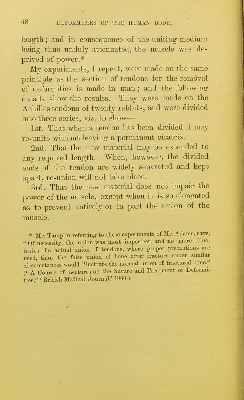 length; and in consequence of the uniting medium being thus unduly attenuated, the muscle was de- prived of power.* My experiments, I repeat, were made on the same principle as the section of tendons for the removal of deformities is made in man ; and the following details show the results. They were made on the Achilles tendons of twenty rabbits, and were divided into three series, viz. to show— 1st. That when a tendon has been divided it may re-unite without leaving a permanent cicatrix. 2nd. That the new material may be extended to any required length. When, however, the divided ends of the tendon are widely separated and kept apart, re-union will not take place. 3rd. That the new material does not impair the power of the muscle, except when it is so elongated as to prevent entirely or in part the action of the muscle. * Mr. Tamplin referring to these experiments of Mr. Adams, says,  Of necessity, the union was most imperfect, and no more illus- trates the actual union of tendons, where proper precautions are used, than the false union of bone after fracture under similar circumstances would illustrate the normal union of fractured bone. ( A Course of Lectures on the Nature and Treatment of Deformi- ties, 'British Medical Journal,' 1860.)