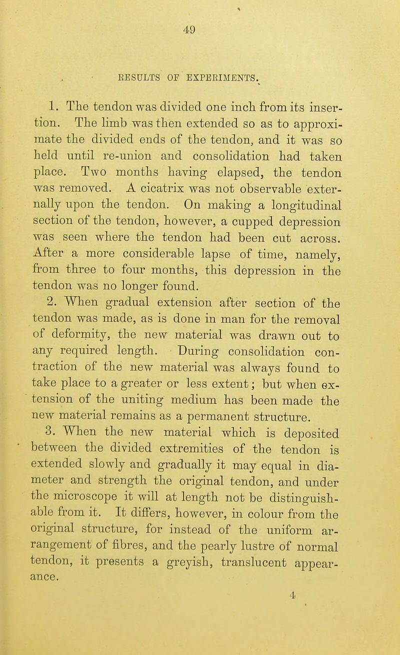 RESULTS OF EXPERIMENTS. 1. The tendon was divided one inch from its inser- tion. The limb was then extended so as to approxi- mate the divided ends of the tendon, and it was so held until re-union and consolidation had taken place. Two months having elapsed, the tendon was removed. A cicatrix was not observable exter- nally upon the tendon. On making a longitudinal section of the tendon, however, a cupped depression was seen where the tendon had been cut across. After a more considerable lapse of time, namely, from three to four months, this depression in the tendon was no longer found. 2. When gradual extension after section of the tendon was made, as is done in man for the removal of deformity, the new material was drawn out to any required length. • During consolidation con- traction of the new material was always found to take place to a greater or less extent; but when ex- tension of the uniting medium has been made the new material remains as a permanent structure. 3. When the new material which is deposited between the divided extremities of the tendon is extended slowly and gradually it may equal in dia- meter and strength the original tendon, and under the microscope it will at length not be distinguish- able from it. It differs, however, in colour from the original structure, for instead of the uniform ar- rangement of fibres, and the pearly lustre of normal tendon, it presents a greyish, translucent appear- ance. 4