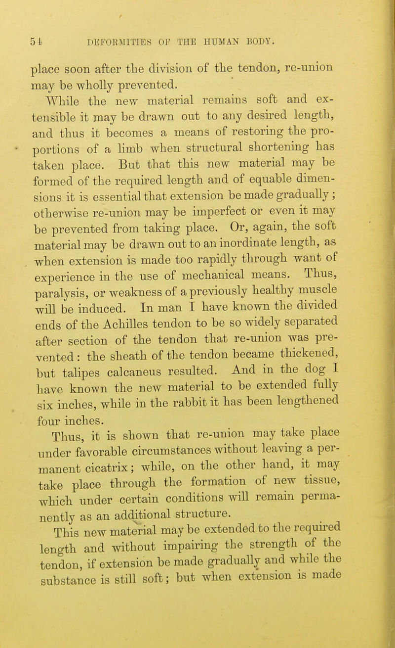 place soon after the division of the tendon, re-union may be wholly prevented. While the new material remains soft and ex- tensible it may be drawn out to any desired length, and thus it becomes a means of restoring the pro- portions of a limb when structural shortening has taken place. But that this new material may be formed of the required length and of equable dimen- sions it is essential that extension be made gradually; otherwise re-union may be imperfect or even it may be prevented from taking place. Or, again, the soft material may be drawn out to an inordinate length, as when extension is made too rapidly through want of experience in the use of mechanical means. Thus, paralysis, or weakness of a previously healthy muscle will be induced. In man I have known the divided ends of the Achilles tendon to be so widely separated after section of the tendon that re-union was pre- vented : the sheath of the tendon became thickened, but talipes calcaneus resulted. And in the dog I have known the new material to be extended fully six inches, while in the rabbit it has been lengthened four inches. Thus, it is shown that re-union may take place under favorable circumstances without leaving a per- manent cicatrix; while, on the other hand, it may take place through the formation of new tissue, which under certain conditions will remain perma- nently as an additional structure. This new material may be extended to the required length and without impairing the strength of the tendon, if extension be made gradually and while the substance is still soft; but when extension is made