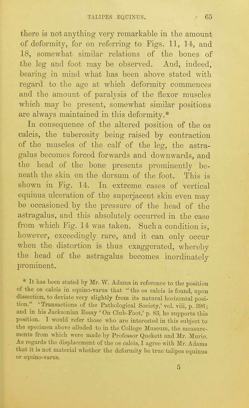 there is not anything very remarkable in the amount of deformity, for on referring to Figs. 11, 14, and 18, somewhat similar relations of the bones of the leg and foot may be observed. And, indeed, bearing in mind what has been above stated with regard to the age at which deformity commences and the amount of paralysis of the flexor muscles which may be present, somewhat similar positions are always maintained in this deformity.* In consequence of the altered position of the os calcis, the tuberosity being raised by contraction of the muscles of the calf of the leg, the astra- galus becomes forced forwards and downwards, and the head of the bone presents prominently be- neath the skin on the dorsum of the foot. This is shown in Fig. 14. In extreme cases of vertical equinus ulceration of the superjacent skin even mav be occasioned by the pressure of the head of the astragalus, and this absolutely occurred in the case from which Fig. 14 was taken. Such a condition is, however, exceedingly rare, and it can only occur when the distortion is thus exaggerated, whereby the head of the astragalus becomes inordinately prominent. * It has been stated by Mr. W. Adams in reference to tbe position of tbe os calcis in equino-varus tbat  tbe os calcis is found, upon dissection, to deviate very sbgbtly from its natural borizontal posi- tion. ' Transactions of tbe Patbological Society,' vol. viii, p. 396 ; and in bis Jacksonian Essay ' On Club-Foot,' p. 83, be supports this position. I would refer tbose wbo are interested in tbis subject to the specimen above alluded to in tbe College Museum, tbe measure- ments from which were made by Professor Quekett and Mr. Murie. As regards tbe displacement of tbe os calcis, I agree with Mr. Adams tbat it is not material whether the deformity be true talipes equinus or equino-varus. 5