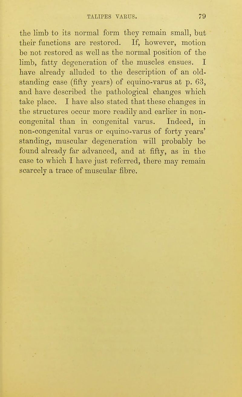 the limb to its normal form they remain small, but their functions are restored. If, however, motion be not restored as well as the normal position of the limb, fatty degeneration of the muscles ensues. I have already alluded to the description of an old- standing case (fifty years) of equino-varus at p. 63, and have described the pathological changes which take place. I have also stated that these changes in the structures occur more readily and earlier in non- congenital than in congenital varus. Indeed, in non-congenital varus or equino-varus of forty years' standing, muscular degeneration will probably be found already far advanced, and at fifty, as in the case to which I have just referred, there may remain scarcely a trace of muscular fibre.