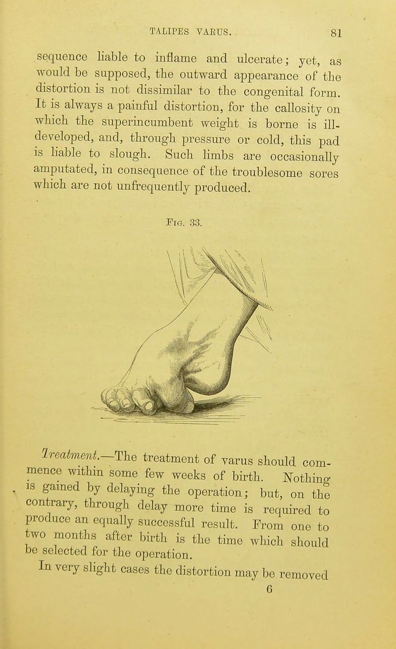 sequence liable to inflame and ulcerate; yet, as would be supposed, the outward appearance of the distortion is not dissimilar to the congenital form. It is always a painful distortion, for the callosity on which the superincumbent weight is borne is ill- developed, and, through pressure or cold, this pad is liable to slough. Such limbs are occasionally amputated, in consequence of the troublesome sores which are not unfrequently produced. Fig. 33. Ireatmmt—The treatment of varus should com- mence within some few weeks of birth. Nothing is gained by delaying the operation; but, on the contrary, through delay more time is required to produce an equally successful result. From one to two months after birth is the time which should be selected for the operation. In very slight cases the distortion may be removed G