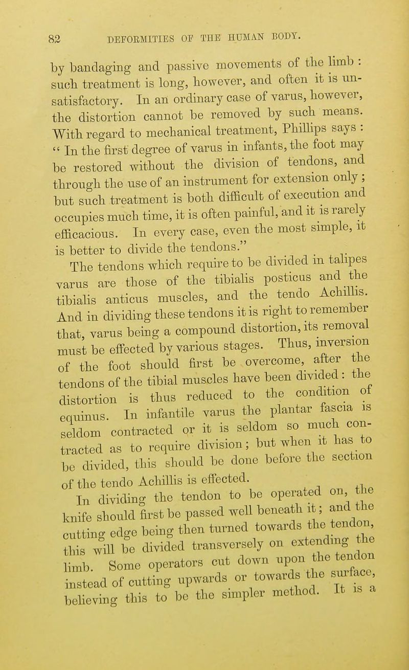 by bandaging and passive movements of the limb : such treatment is long, however, and often it is un- satisfactory. In an ordinary case of varus, however, the distortion cannot be removed by such means. With regard to mechanical treatment, Phillips says :  In the&first degree of varus in infants, the foot may be restored without the division of tendons, and through the use of an instrument for extension only ; but such treatment is both difficult of execution and occupies much time, it is often painful, and it is rarely efficacious. In every case, even the most simple, it is better to divide the tendons. The tendons which require to be divided in talipes varus are those of the tibialis posticus and the tibialis anticus muscles, and the tendo Achillis. And in dividing these tendons it is right to remember that, varus being a compound distortion, its removal must be effected by various stages. Thus, inversion of the foot should first be overcome, after the tendons of the tibial muscles have been divided: the distortion is thus reduced to the condition of eouinus. In infantile varus the plantar fascia is seldom contracted or it is seldom so much con- tracted as to require division; but when it has to be divided, this should be done before the section of the tendo Achillis is effected. In dividing the tendon to be operand on the knife should first be passed well beneath it; and the cu ing edge being then turned towards the tendon his wgill be divided transversely on ^f ll limb. Some operators cut down ^ ^^on instead of cutting upwards or towards the surface believing this to be the simpler method. It is