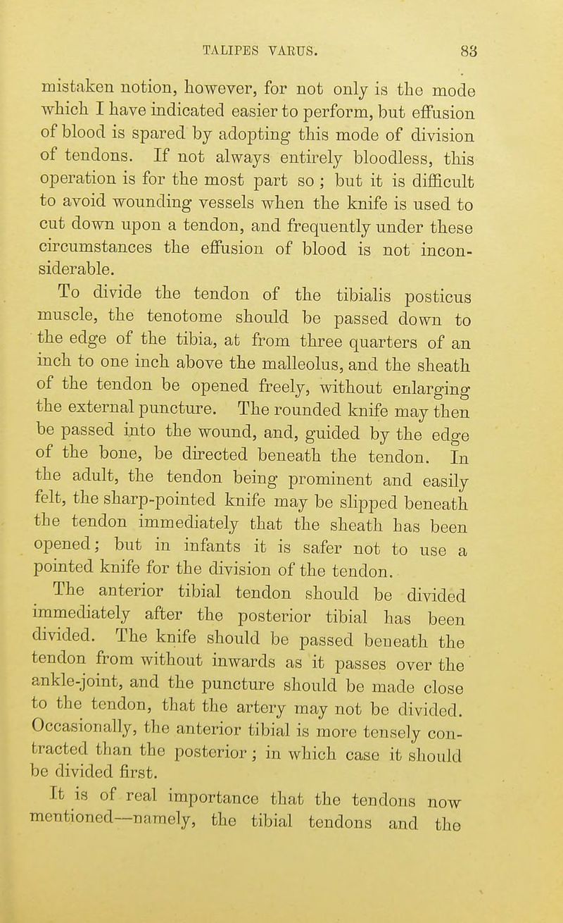 mistaken notion, however, for not only is the mode which I have indicated easier to perform, but effusion of blood is spared by adopting this mode of division of tendons. If not always entirely bloodless, this operation is for the most part so ; but it is difficult to avoid wounding vessels when the knife is used to cut down upon a tendon, and frequently under these circumstances the effusion of blood is not incon- siderable. To divide the tendon of the tibialis posticus muscle, the tenotome should be passed down to the edge of the tibia, at from three quarters of an inch to one inch above the malleolus, and the sheath of the tendon be opened freely^ without enlarging the external puncture. The rounded knife may then be passed into the wound, and, guided by the edge of the bone, be directed beneath the tendon. In the adult, the tendon being prominent and easily felt, the sharp-pointed knife may be slipped beneath the tendon immediately that the sheath has been opened; but in infants it is safer not to use a pointed knife for the division of the tendon. The anterior tibial tendon should be divided immediately after the posterior tibial has been divided. The knife should be passed beneath the tendon from without inwards as it passes over the ankle-joint, and the puncture should be made close to the tendon, that the artery may not be divided. Occasionally, the anterior tibial is more tensely con- tracted than the posterior; in which case it should be divided first. It is of real importance that the tendons now mentioned—namely, the tibial tendons and the