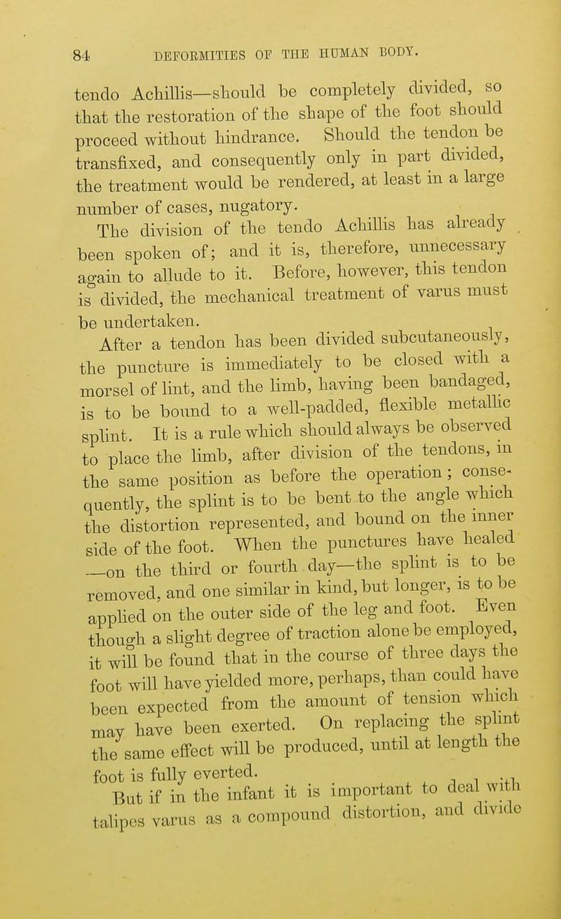 tendo Achfflis—should be completely divided, so that the restoration of the shape of the foot should proceed without hindrance. Should the tendon be transfixed, and consequently only in part divided, the treatment would be rendered, at least in a large number of cases, nugatory. The division of the tendo Achillis has already been spoken of; and it is, therefore, unnecessary again to allude to it. Before, however, this tendon is divided, the mechanical treatment of varus must be undertaken. After a tendon has been divided subcutaneously, the puncture is immediately to be closed with a morsel of lint, and the limb, having been bandaged, is to be bound to a well-padded, flexible metallic splint It is a rule which should always be observed to place the limb, after division of the tendons, m the same position as before the operation ; conse- quently, the splint is to be bent to the angle which the distortion represented, and bound on the inner side of the foot. When the punctures have healed —on the third or fourth day—the splint is to be removed, and one similar in kind, but longer, is to be applied on the outer side of the leg and foot. Even though a slight degree of traction alone be employed, it will be found that in the course of three days the foot will have yielded more, perhaps, than could have been expected from the amount of tension which may have been exerted. On replacing the splint the same effect will be produced, until at length the foot is fully everted. But if in the infant it is important to deal with talipes varus as a compound distortion, and divide