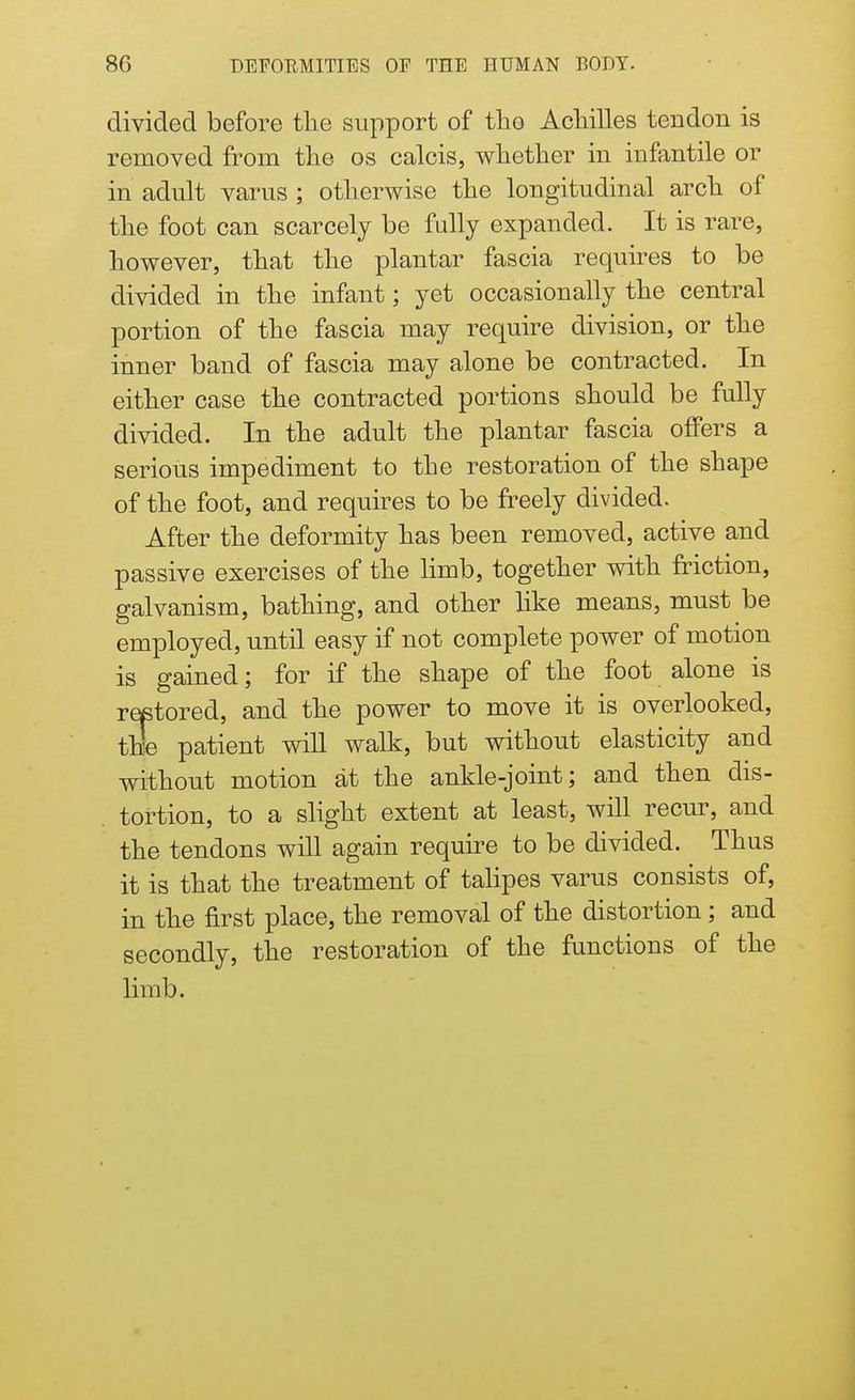 divided before the support of the Achilles tendon is removed from the os calcis, whether in infantile or in adult varus ; otherwise the longitudinal arch of the foot can scarcely be fully expanded. It is rare, however, that the plantar fascia requires to be divided in the infant; yet occasionally the central portion of the fascia may require division, or the inner band of fascia may alone be contracted. In either case the contracted portions should be fully divided. In the adult the plantar fascia offers a serious impediment to the restoration of the shape of the foot, and requires to be freely divided. After the deformity has been removed, active and passive exercises of the limb, together with friction, galvanism, bathing, and other like means, must be employed, until easy if not complete power of motion is gained; for if the shape of the foot alone is restored, and the power to move it is overlooked, the patient will walk, but without elasticity and without motion at the ankle-joint; and then dis- tortion, to a slight extent at least, will recur, and the tendons will again require to be divided. Thus it is that the treatment of talipes varus consists of, in the first place, the removal of the distortion; and secondly, the restoration of the functions of the limb.
