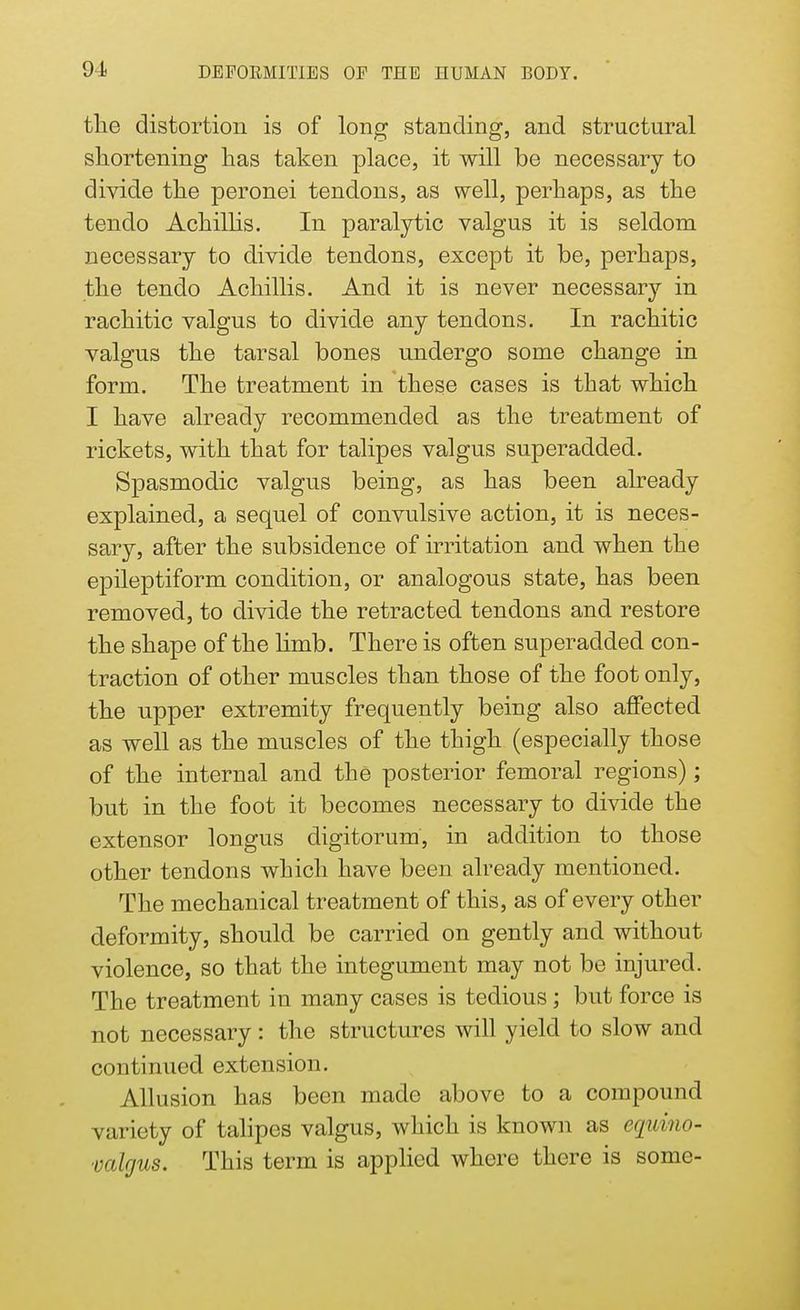 91 the distortion is of long standing, and structural shortening has taken place, it will be necessary to divide the peronei tendons, as well, perhaps, as the tendo Achillis. In paralytic valgus it is seldom necessary to divide tendons, except it be, perhaps, the tendo Achillis. And it is never necessary in rachitic valgus to divide any tendons. In rachitic valgus the tarsal bones undergo some change in form. The treatment in these cases is that which I have already recommended as the treatment of rickets, with that for talipes valgus superadded. Spasmodic valgus being, as has been already explained, a sequel of convulsive action, it is neces- sary, after the subsidence of irritation and when the epileptiform condition, or analogous state, has been removed, to divide the retracted tendons and restore the shape of the limb. There is often superadded con- traction of other muscles than those of the foot only, the upper extremity frequently being also affected as well as the muscles of the thigh (especially those of the internal and the posterior femoral regions); but in the foot it becomes necessary to divide the extensor longus digitorum, in addition to those other tendons which have been already mentioned. The mechanical treatment of this, as of every other deformity, should be carried on gently and without violence, so that the integument may not be injured. The treatment in many cases is tedious; but force is not necessary: the structures will yield to slow and continued extension. Allusion has been made above to a compound variety of talipes valgus, which is known as equino- valgus. This term is applied where there is some-