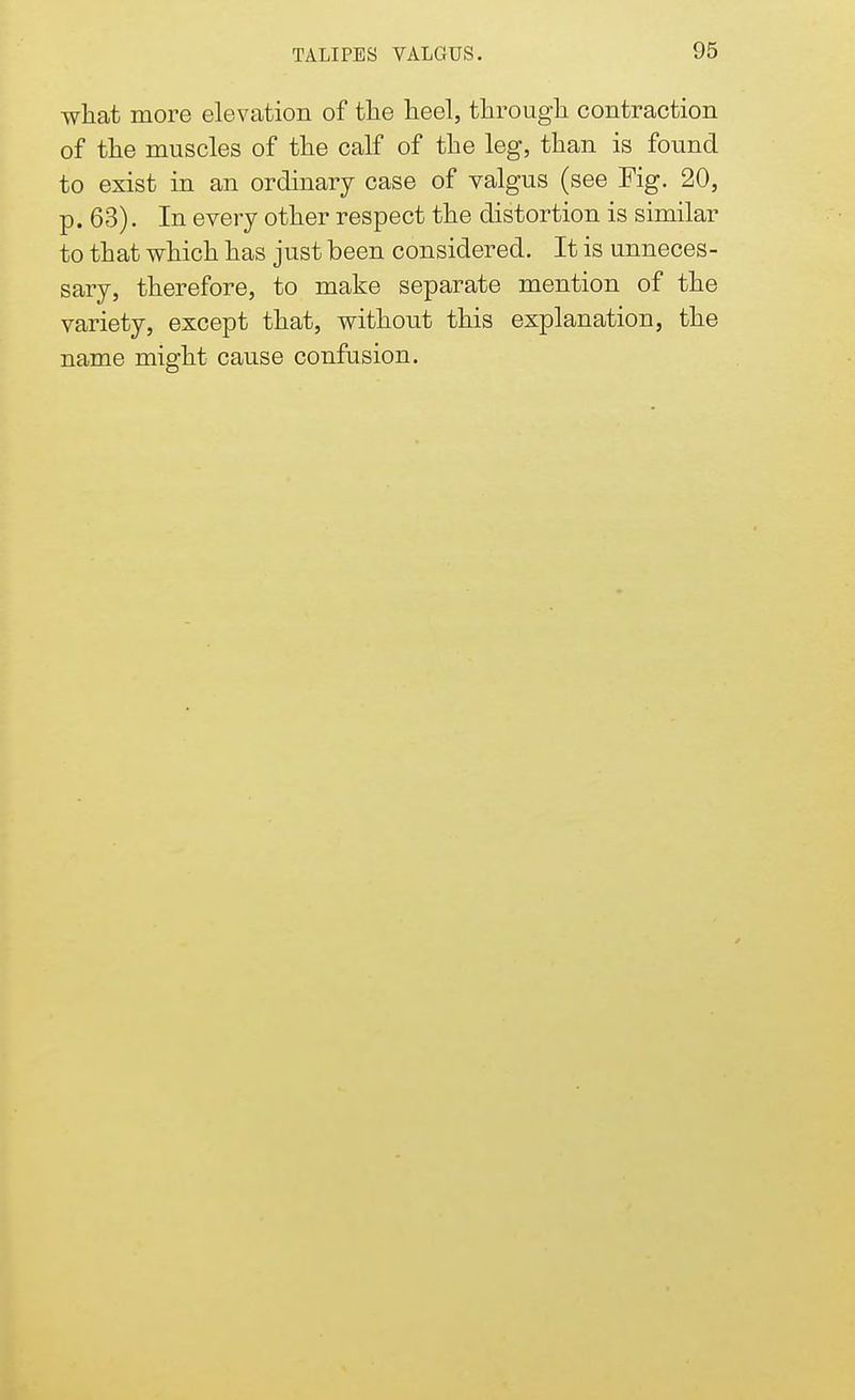 what more elevation of the heel, through contraction of the muscles of the calf of the leg, than is found to exist in an ordinary case of valgus (see Fig. 20, p. 63). In every other respect the distortion is similar to that which has just been considered. It is unneces- sary, therefore, to make separate mention of the variety, except that, without this explanation, the name might cause confusion.