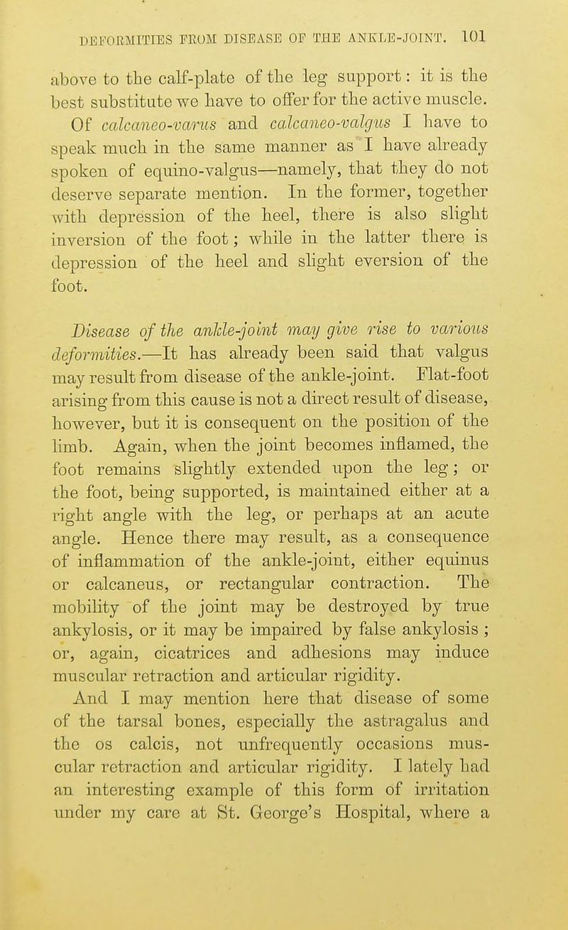 above to the calf-plate of the leg support: it is the best substitute we have to offer for the active muscle. Of calcaneo-varus and calcaneo-valgus I have to speak much in the same manner as I have already spoken of equino-valgus—namely, that they do not deserve separate mention. In the former, together with depression of the heel, there is also slight inversion of the foot; while in the latter there is depression of the heel and slight eversion of the foot. Disease of the anlde-joint may give rise to various deformities.—It has already been said that valgus may result from disease of the ankle-joint. Flat-foot arising from this cause is not a direct result of disease,, however, but it is consequent on the position of the limb. Again, when the joint becomes inflamed, the foot remains slightly extended upon the leg; or the foot, being supported, is maintained either at a right angle with the leg, or perhaps at an acute angle. Hence there may result, as a consequence of inflammation of the ankle-joint, either equinus or calcaneus, or rectangular contraction. The mobility of the joint may be destroyed by true ankylosis, or it may be impaired by false ankylosis ; or, again, cicatrices and adhesions may induce muscular retraction and articular rigidity. And I may mention here that disease of some of the tarsal bones, especially the astragalus and the os calcis, not unfrequently occasions mus- cular retraction and articular rigidity. I lately had an interesting example of this form of irritation under my care at St. George's Hospital, where a