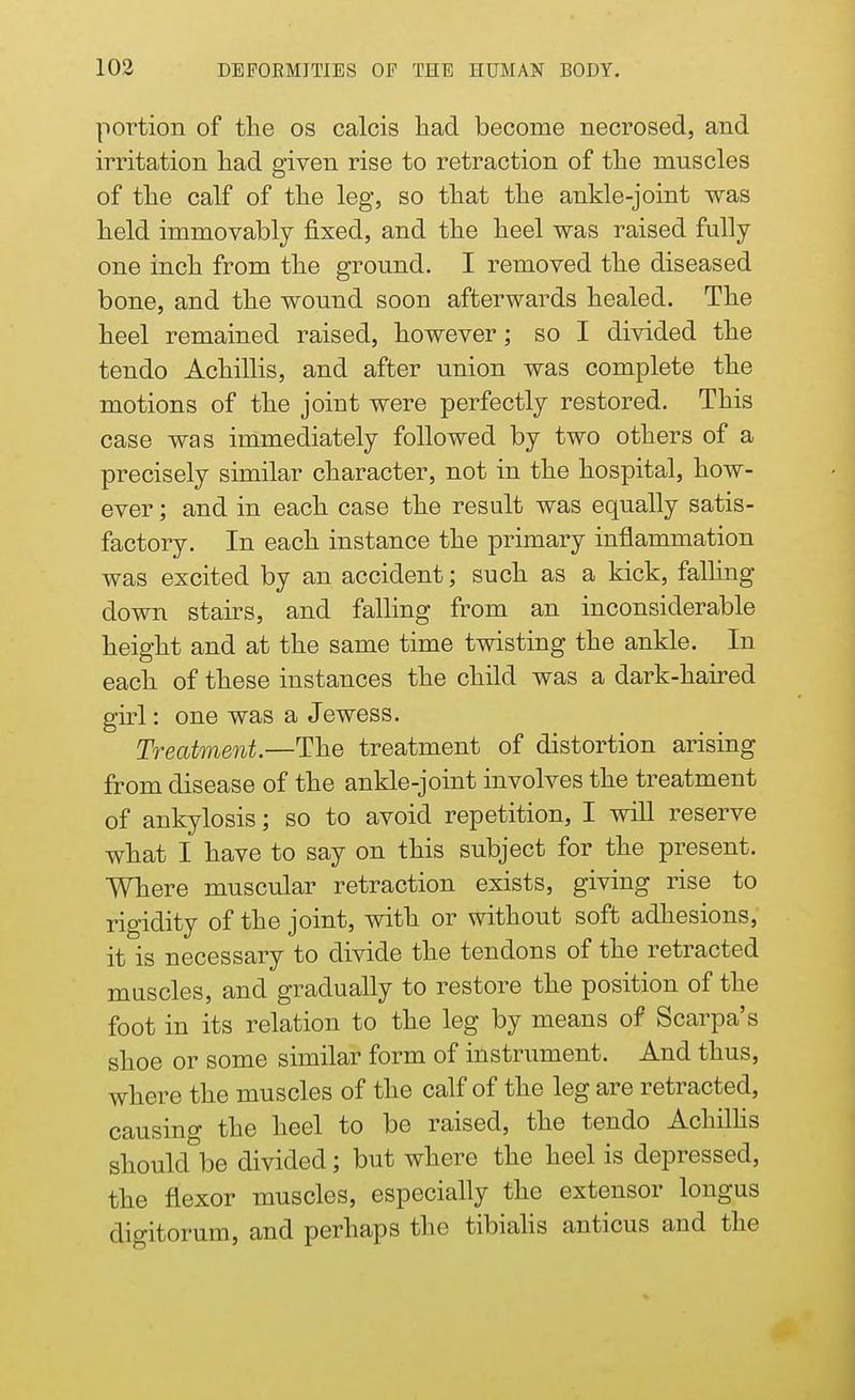 portion of the os calcis had become necrosed, and irritation had given rise to retraction of the muscles of the calf of the leg, so that the ankle-joint was held immovably fixed, and the heel was raised fully one inch from the ground. I removed the diseased bone, and the wound soon afterwards healed. The heel remained raised, however; so I divided the tendo Achillis, and after union was complete the motions of the joint were perfectly restored. This case was immediately followed by two others of a precisely similar character, not in the hospital, how- ever ; and in each case the result was equally satis- factory. In each instance the primary inflammation was excited by an accident; such as a kick, falling- down stairs, and falling from an inconsiderable height and at the same time twisting the ankle. In each of these instances the child was a dark-haired girl: one was a Jewess. Treatment.—The treatment of distortion arising from disease of the ankle-joint involves the treatment of ankylosis; so to avoid repetition, I will reserve what I have to say on this subject for the present. Where muscular retraction exists, giving rise to rigidity of the joint, with or without soft adhesions, it is necessary to divide the tendons of the retracted muscles, and gradually to restore the position of the foot in its relation to the leg by means of Scarpa's shoe or some similar form of instrument. And thus, where the muscles of the calf of the leg are retracted, causing the heel to be raised, the tendo Achillis should be divided; but where the heel is depressed, the flexor muscles, especially the extensor longus digitorum, and perhaps the tibialis anticus and the