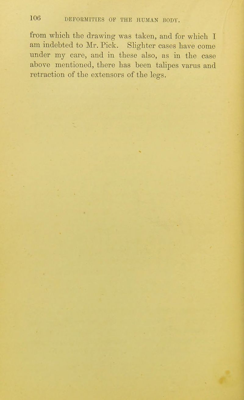from which the drawing was taken, and for which I am indebted to Mr. Pick. Slighter cases have come under my care, and in these also, as in the case above mentioned, there has been talipes varus and retraction of the extensors of the legs.