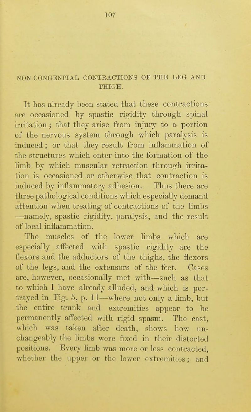 NON-CONGENITAL CONTRACTIONS OF THE LEG AND THIGH. It has already been stated that these contractions are occasioned by spastic rigidity through spinal irritation; that they arise from injury to a portion of the nervous system through which paralysis is induced; or that they result from inflammation of the structures which enter into the formation of the limb by which muscular retraction through irrita- tion is occasioned or otherwise that contraction is induced by inflammatory adhesion. Thus there are three pathological conditions which especially demand attention when treating of contractions of the limbs —namely, spastic rigidity, paralysis, and the result of local inflammation. The muscles of the lower limbs which are especially affected with spastic rigidity are the flexors and the adductors of the thighs, the flexors of the legs, and the extensors of the feet. Cases are, however, occasionally met with—such as that to which I have already alluded, and which is por- trayed in Fig. 5, p. 11—where not only a limb, but the entire trunk and extremities appear to be permanently affected with rigid spasm. The cast, which was taken after death, shows how un- changeably the limbs were fixed in their distorted positions. Every limb was more or less contracted, whether the upper or the lower extremities; and