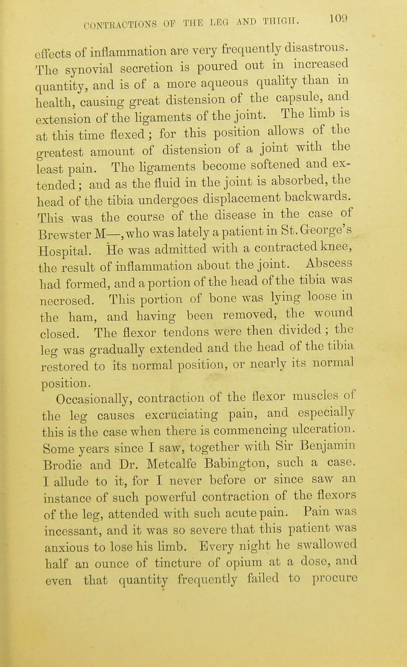 effects of inflammation are very frequently disastrous. The synovial secretion is poured out in increased quantity, and is of a more aqueous quality than in health, causing great distension of the capsule, and extension of the ligaments of the joint. The limb is at this time flexed; for this position allows ^ of the greatest amount of distension of a joint with the feast pain. The ligaments become softened and ex- tended ; and as the fluid in the joint is absorbed, the head of the tibia undergoes displacement backwards. This was the course of the disease in the case of Brewster M—, who was lately a patient in St. George's Hospital. He was admitted with a contracted knee, the result of inflammation about the joint. Abscess had formed, and a portion of the head of the tibia was necrosed. This portion of bone was lying loose in the ham, and having been removed, the wound closed. The flexor tendons were then divided ; the leg was gradually extended and the head of the tibia restored to its normal position, or nearly its normal position. Occasionally, contraction of the flexor muscles of the leg causes excruciating pain, and especially this is the case when there is commencing ulceration. Some years since I saw, together with Sir Benjamin Brodie and Dr. Metcalfe Babington, such a case. I allude to it, for I never before or since saw an instance of such powerful contraction of the flexors of the leg, attended with such acute pain. Pain was incessant, and it was so severe that this patient was anxious to lose his limb. Every night he swallowed half an ounce of tincture of opium at a dose, and even that quantity frequently failed to procure