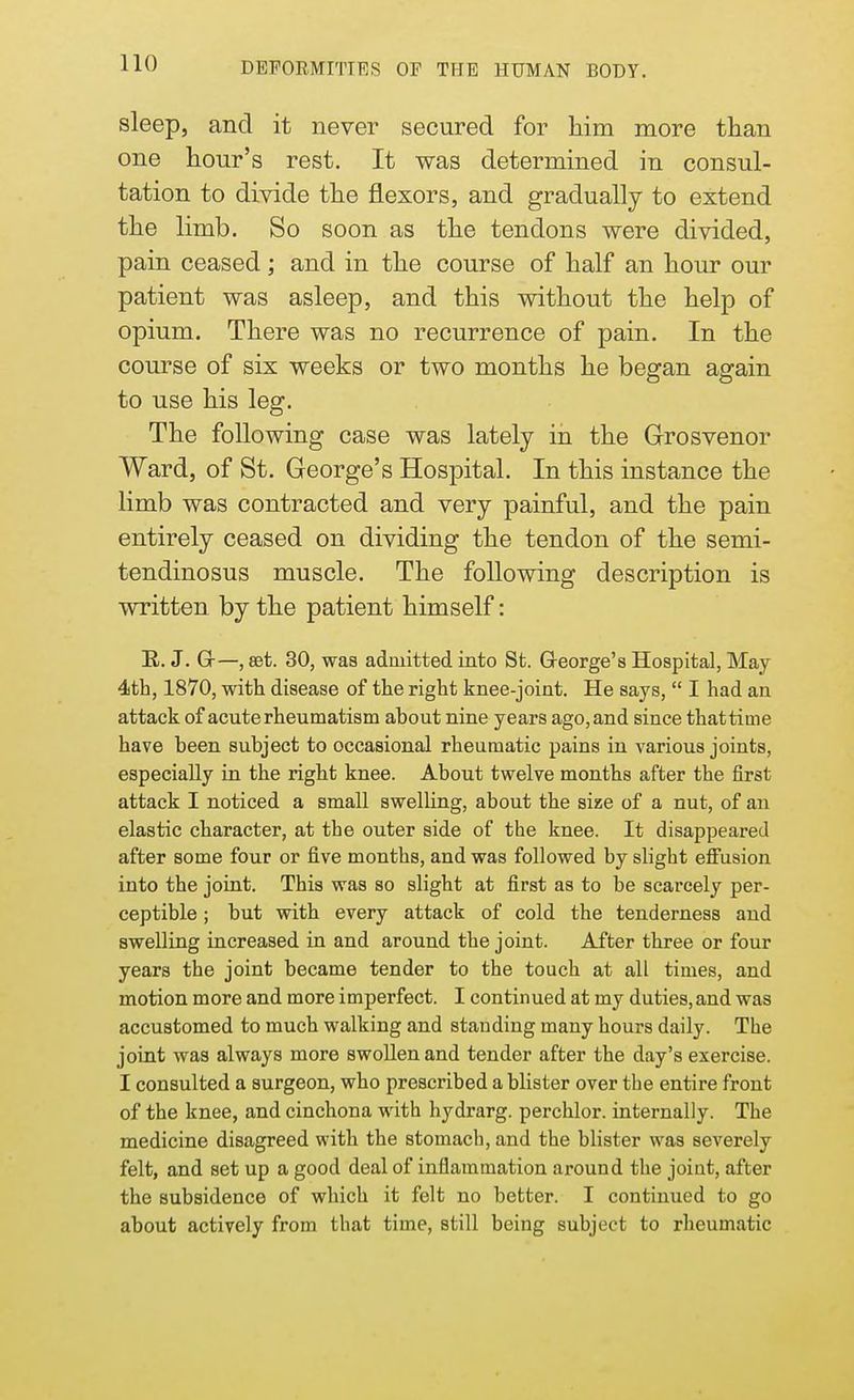 sleep, and it never secured for Mm more than one hour's rest. It was determined in consul- tation to divide the flexors, and gradually to extend the limb. So soon as the tendons were divided, pain ceased; and in the course of half an hour our patient was asleep, and this without the help of opium. There was no recurrence of pain. In the course of six weeks or two months he began again to use his leg. The following case was lately in the Grosvenor Ward, of St. George's Hospital. In this instance the limb was contracted and very painful, and the pain entirely ceased on dividing the tendon of the semi- tendinosus muscle. The following description is written by the patient himself: R. J. G-—, set. 30, was admitted into St. George's Hospital, May 4th, 1870, with disease of the right knee-joint. He says,  I had an attack of acute rheumatism about nine years ago,and since thattime have been subject to occasional rheumatic pains in various joints, especially in the right knee. About twelve months after the first attack I noticed a small swelling, about the size of a nut, of an elastic character, at the outer side of the knee. It disappeared after some four or five months, and was followed by slight effusion into the joint. This was so slight at first as to be scarcely per- ceptible ; but with every attack of cold the tenderness and swelling increased in and around the joint. After three or four years the joint became tender to the touch at all times, and motion more and more imperfect. I continued at my duties, and was accustomed to much walking and standing many hours daily. The joint was always more swollen and tender after the day's exercise. I consulted a surgeon, who prescribed a blister over the entire front of the knee, and cinchona with hydrarg. perchlor. internally. The medicine disagreed with the stomach, and the blister was severely felt, and set up a good deal of inflammation around the joint, after the subsidence of which it felt no better. I continued to go about actively from that time, still being subject to rheumatic