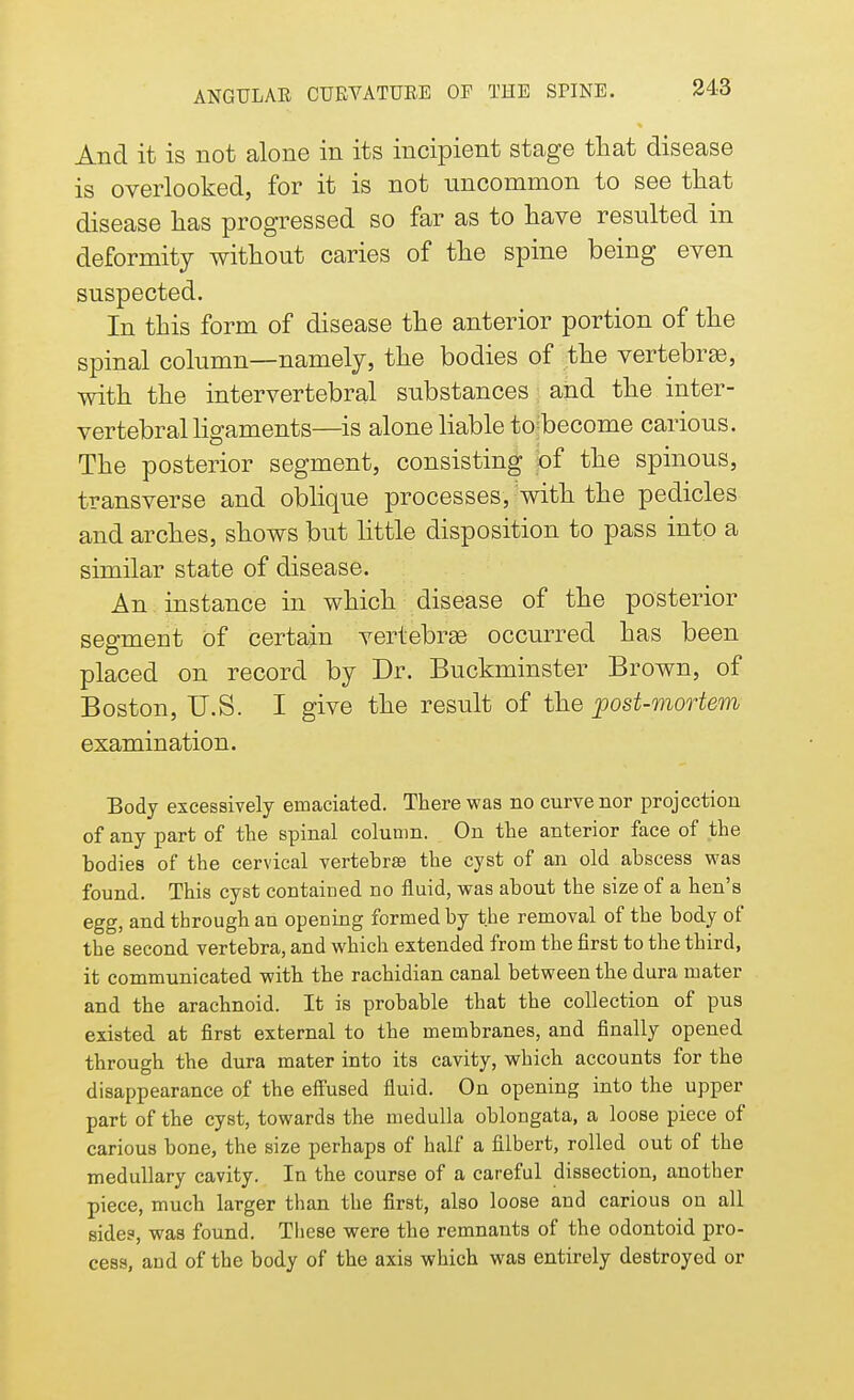 And it is not alone in its incipient stage that disease is overlooked, for it is not uncommon to see that disease has progressed so far as to have resulted in deformity without caries of the spine being even suspected. In this form of disease the anterior portion of the spinal column—namely, the bodies of the vertebra, with the intervertebral substances and the inter- vertebral ligaments—is alone liable tojbecome carious. The posterior segment, consisting of the spinous, transverse and oblique processes, with the pedicles and arches, shows but little disposition to pass into a similar state of disease. An instance in which disease of the posterior segment of certain vertebras occurred has been placed on record by Dr. Buckminster Brown, of Boston, U.S. I give the result of the post-mortem examination. Body excessively emaciated. There was no curve nor projection of any part of the spinal column. On the anterior face of the bodies of the cervical vertebrae the cyst of an old abscess was found. This cyst contained no fluid, was about the size of a hen's egg, and through an opening formed by the removal of the body of the second vertebra, and which extended from the first to the third, it communicated with the rachidian canal between the dura mater and the arachnoid. It is probable that the collection of pus existed at first external to the membranes, and finally opened through the dura mater into its cavity, which accounts for the disappearance of the effused fluid. On opening into the upper part of the cyst, towards the medulla oblongata, a loose piece of carious bone, the size perhaps of half a filbert, rolled out of the medullary cavity. Ia the course of a careful dissection, another piece, much larger than the first, also loose and carious on all sides, was found. These were the remnants of the odontoid pro- cess, and of the body of the axis which was entirely destroyed or
