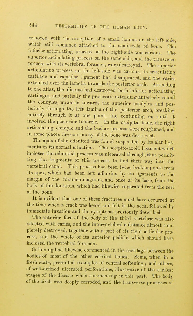 removed, with the exception of a small lamina on the left side, which still remained attached to the semicircle of bone. The inferior articulating process on the right side was carious. The superior articulating process on the same side, and the transverse process with its vertebral foramen, were destroyed. The superior articulating process on the left side was carious, its articulating cartilage and capsular ligament had disappeared, and the caries extended over the lamella towards the posterior arch. Ascending to the atlas, the disease had destroyed both inferior articulating cartilages, and partially the processes, extending anteriorly round the condyles, upwards towards the superior condyles, and pos- teriorly through the left lamina of the posterior arch, breaking entirely through it at one point, and continuing on until it involved the posterior tubercle. In the occipital bone, the right articulating condyle and the basilar process were roughened, and in some places the continuity of the bone was destroyed. The apex of the odontoid was found suspended by its alar liga- ments in its normal situation. The occipito-axoid ligament which incloses the odontoid process was ulcerated through, thus permit- ting the fragments of this process to find their way into the vertebral canal. This process had been twice broken ; once from its apex, which had been left adhering by its ligaments to the margin of the foramen-magnum, and once at its base, from the body of the dentatus, which had likewise separated from the rest of the bone. It is evident that one of these fractures must have occurred at the time when a crack was heard and felt in the neck, followed by immediate luxation and the symptoms previously described. The anterior face of the body of the third vertebra was also affected with caries, and the intervertebral substance almost com- pletely destroyed, together with a part of its right articular pro- cess, and the whole of its anterior pedicle, which should have inclosed the vertebral foramen. Softening had likewise commenced in the cartilage between the bodies of most of the other cervical bones. Some, when in a fresh state, presented examples of central softening ; and others, of well-defined ulcerated perforations, illustrative of the earliest stages of the disease when commencing in this part. The body of the sixth was deeply corroded, and the transverse processes of
