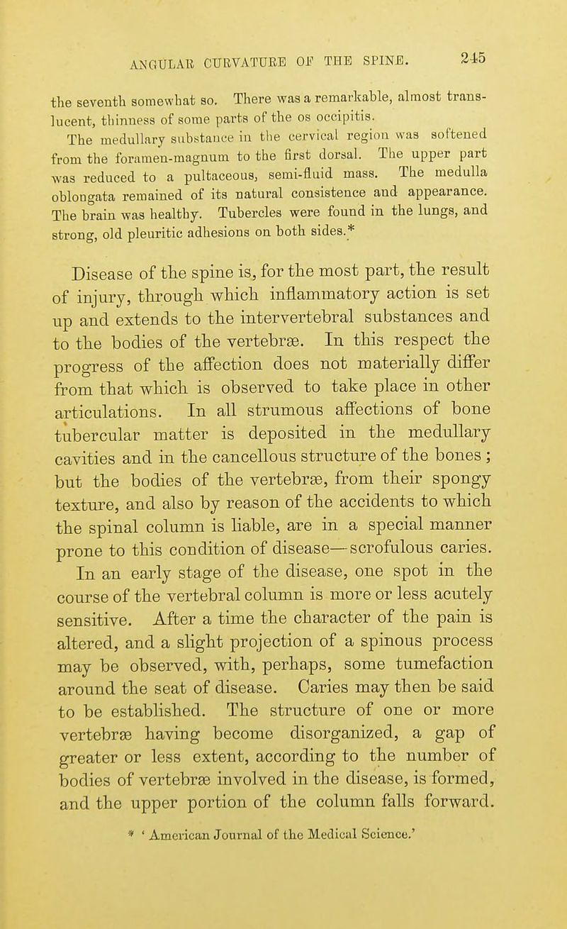 the seventh somewhat so. There was a remarkable, almost trans- lucent, thinness of some parts of the os occipitis. The medullary substance in the cervical region was softened from the foramen-magnum to the first dorsal. The upper part was reduced to a pultaceous, semi-fluid mass. The medulla oblongata remained of its natural consistence and appearance. The brain was healthy. Tubercles were found in the lungs, and strong, old pleuritic adhesions on both sides.* Disease of the spine is, for the most part, the result of injury, through which inflammatory action is set up and extends to the intervertebral substances and to the bodies of the vertebras. In this respect the progress of the affection does not materially differ from that which is observed to take place in other articulations. In all strumous affections of bone tubercular matter is deposited in the medullary cavities and in the cancellous structure of the bones; but the bodies of the vertebras, from their spongy texture, and also by reason of the accidents to which the spinal column is liable, are in a special manner prone to this condition of disease—scrofulous caries. In an early stage of the disease, one spot in the course of the vertebral column is more or less acutely sensitive. After a time the character of the pain is altered, and a slight projection of a spinous process may be observed, with, perhaps, some tumefaction around the seat of disease. Caries may then be said to be established. The structure of one or more vertebras having become disorganized, a gap of greater or less extent, according to the number of bodies of vertebras involved in the disease, is formed, and the upper portion of the column falls forward. * ' American Journal of the Medical Science.'