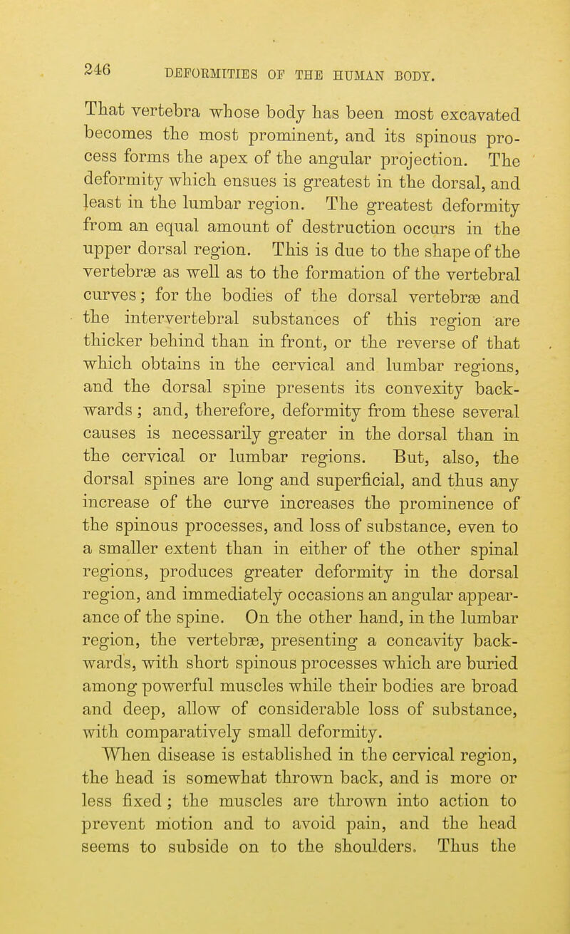 That vertebra whose body has been most excavated becomes the most prominent, and its spinous pro- cess forms the apex of the angular projection. The deformity which ensues is greatest in the dorsal, and least in the lumbar region. The greatest deformity from an equal amount of destruction occurs in the upper dorsal region. This is due to the shape of the vertebras as well as to the formation of the vertebral curves; for the bodies of the dorsal vertebras and the intervertebral substances of this region are thicker behind than in front, or the reverse of that which obtains in the cervical and lumbar regions, and the dorsal spine presents its convexity back- wards ; and, therefore, deformity from these several causes is necessarily greater in the dorsal than in the cervical or lumbar regions. But, also, the dorsal spines are long and superficial, and thus any increase of the curve increases the prominence of the spinous processes, and loss of substance, even to a smaller extent than in either of the other spinal regions, produces greater deformity in the dorsal region, and immediately occasions an angular appear- ance of the spine. On the other hand, in the lumbar region, the vertebras, presenting a concavity back- wards, with short spinous processes which are buried among powerful muscles while their bodies are broad and deep, allow of considerable loss of substance, with comparatively small deformity. When disease is established in the cervical region, the head is somewhat thrown back, and is more or less fixed ; the muscles are thrown into action to prevent motion and to avoid pain, and the head seems to subside on to the shoulders. Thus the