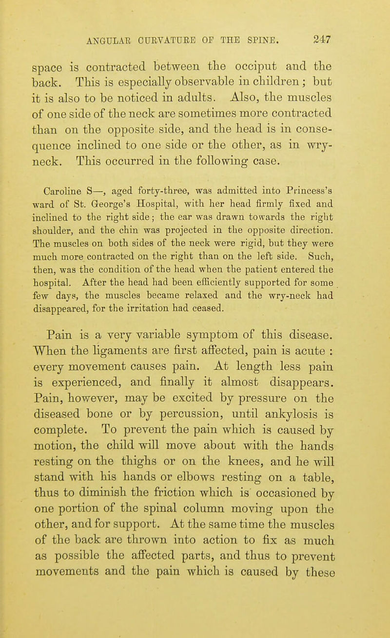 space is contracted between the occiput and the back. This is especially observable in children; but it is also to be noticed in adults. Also, the muscles of one side of the neck are sometimes more contracted than on the opposite side, and the head is in conse- quence inclined to one side or the other, as in wry- neck. This occurred in the following case. Caroline S—, aged forty-three, was admitted into Princess's ward of St. George's Hospital, with her head firmly fixed and inclined to the right side; the ear was drawn towards the right shoulder, and the chin was projected in the opposite direction. The muscles on both sides of the neck were rigid, but they were much more contracted on the right than on the left side. Such, then, was the condition of the head when the patient entered the hospital. After the head had been efficiently supported for some few days, the muscles became relaxed and the wry-neck had disappeared, for the irritation had ceased. Pain is a very variable symptom of this disease. When the ligaments are first affected, pain is acute : every movement causes pain. At length less pain is experienced, and finally it almost disappears. Pain, however, may be excited by pressure on the diseased bone or by percussion, until ankylosis is complete. To prevent the pain which is caused by motion, the child will move about with the hands resting on the thighs or on the knees, and he will stand with his hands or elbows resting on a table, thus to diminish the friction which is occasioned by one portion of the spinal column moving upon the other, and for support. At the same time the muscles of the back are thrown into action to fix as much as possible the affected parts, and thus to prevent movements and the pain which is caused by these
