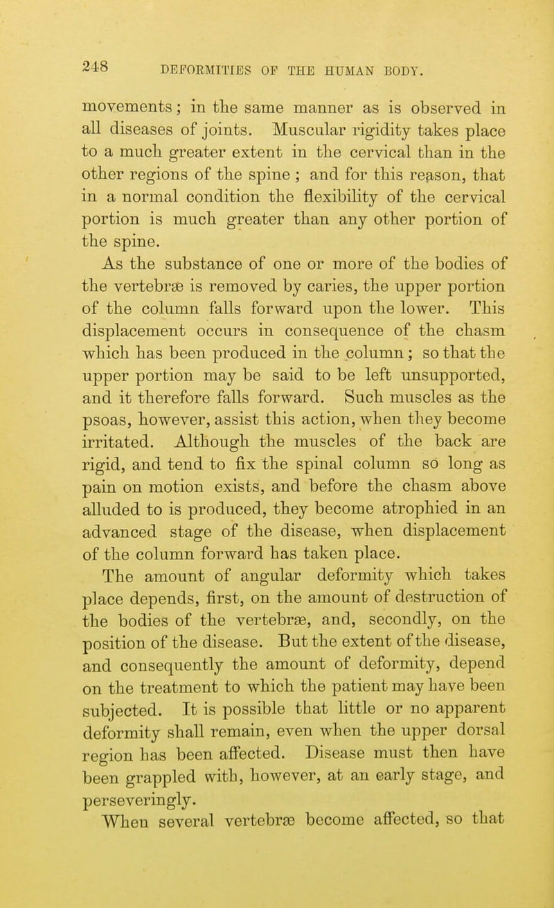 movements; in the same manner as is observed in all diseases of joints. Muscular rigidity takes place to a much greater extent in the cervical than in the other regions of the spine ; and for this reason, that in a normal condition the flexibility of the cervical portion is much greater than any other portion of the spine. As the substance of one or more of the bodies of the vertebrae is removed by caries, the upper portion of the column falls forward upon the lower. This displacement occurs in consequence of the chasm which has been produced in the column ; so that the upper portion may be said to be left unsupported, and it therefore falls forward. Such muscles as the psoas, however, assist this action, when they become irritated. Although the muscles of the back are rigid, and tend to fix the spinal column so long as pain on motion exists, and before the chasm above alluded to is produced, they become atrophied in an advanced stage of the disease, when displacement of the column forward has taken place. The amount of angular deformity which takes place depends, first, on the amount of destruction of the bodies of the vertebrae, and, secondly, on the position of the disease. But the extent of the disease, and consequently the amount of deformity, depend on the treatment to which the patient may have been subjected. It is possible that little or no apparent deformity shall remain, even when the upper dorsal region has been affected. Disease must then have been grappled with, however, at an early stage, and perseveringly. When several vertebras become affected, so that