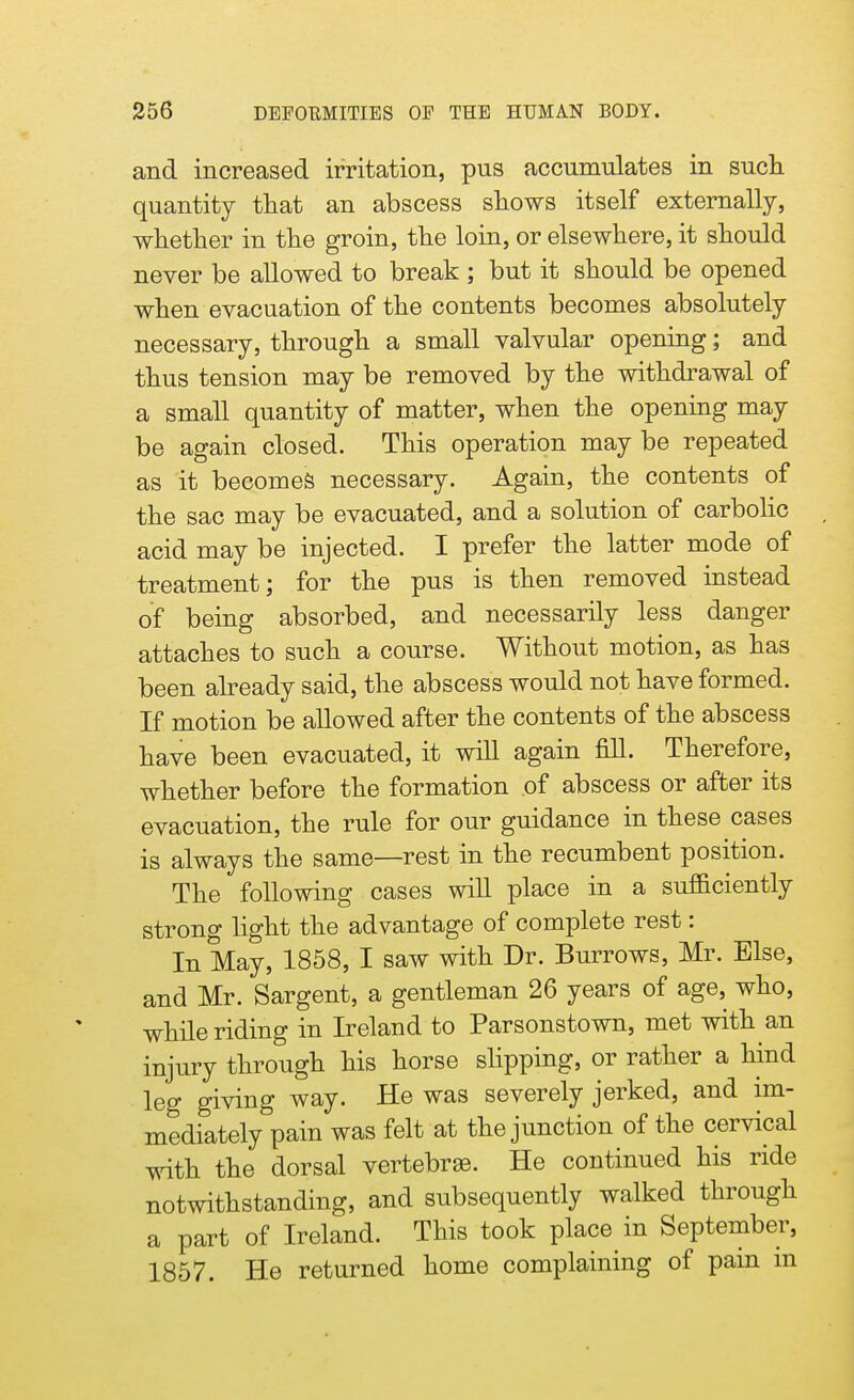 and increased irritation, pus accumulates in such, quantity that an abscess shows itself externally, whether in the groin, the loin, or elsewhere, it should never be allowed to break ; but it should be opened when evacuation of the contents becomes absolutely necessary, through a small valvular opening; and thus tension may be removed by the withdrawal of a small quantity of matter, when the opening may be again closed. This operation may be repeated as it becomes necessary. Again, the contents of the sac may be evacuated, and a solution of carbolic acid may be injected. I prefer the latter mode of treatment; for the pus is then removed instead of being absorbed, and necessarily less danger attaches to such a course. Without motion, as has been already said, the abscess would not have formed. If motion be allowed after the contents of the abscess have been evacuated, it will again fill. Therefore, whether before the formation of abscess or after its evacuation, the rule for our guidance in these cases is always the same—rest in the recumbent position. The following cases will place in a sufficiently strong light the advantage of complete rest: In May, 1858, I saw with Dr. Burrows, Mr. Else, and Mr. Sargent, a gentleman 26 years of age, who, while riding in Ireland to Parsonstown, met with an injury through his horse slipping, or rather a hind leg giving way. He was severely jerked, and im- mediately pain was felt at the junction of the cervical with the dorsal vertebrae. He continued his ride notwithstanding, and subsequently walked through a part of Ireland. This took place in September, 1857. He returned home complaining of pam m