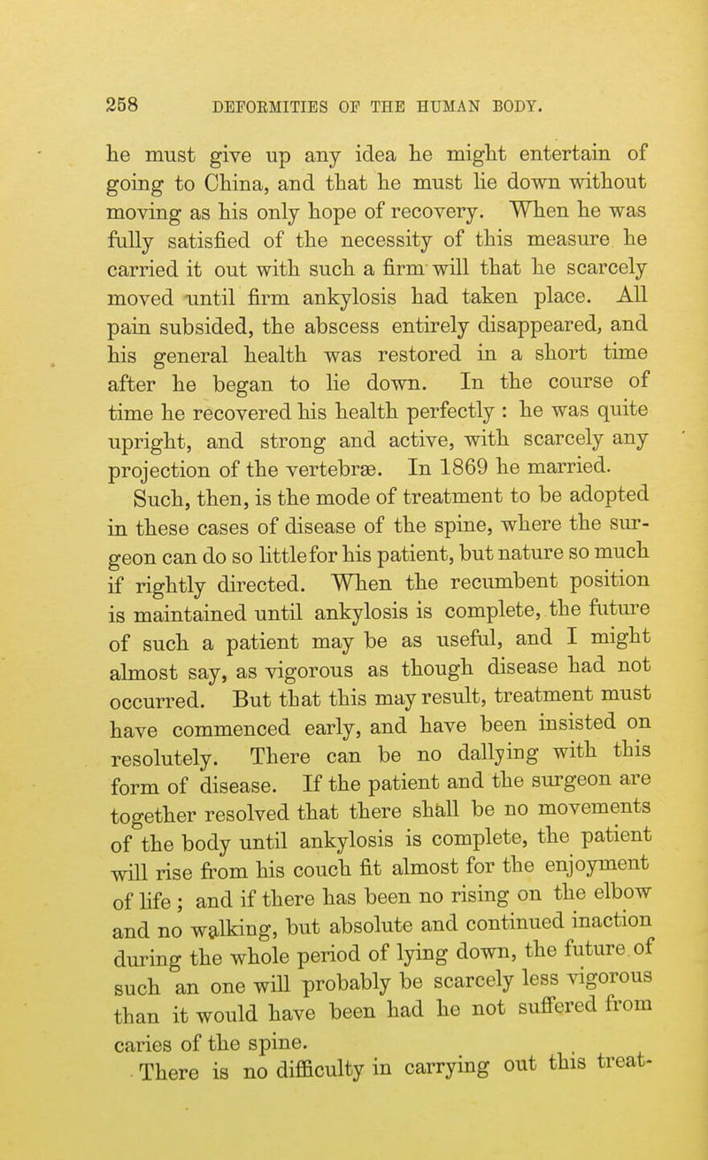 he must give up any idea lie might entertain of going to China, and that he must lie down without moving as his only hope of recovery. When he was fully satisfied of the necessity of this measure he carried it out with such a firm- will that he scarcely moved nntil firm ankylosis had taken place. All pain subsided, the abscess entirely disappeared, and his general health was restored in a short time after he began to lie down. In the course of time he recovered his health perfectly : he was quite upright, and strong and active, with scarcely any projection of the vertebras. In 1869 he married. Such, then, is the mode of treatment to be adopted in these cases of disease of the spine, where the sur- geon can do so littlefor his patient, but nature so much if rightly directed. When the recumbent position is maintained until ankylosis is complete,.the future of such a patient may be as useful, and I might almost say, as vigorous as though disease had not occurred. But that this may result, treatment must have commenced early, and have been insisted on resolutely. There can be no dallying with this form of disease. If the patient and the surgeon are together resolved that there shall be no movements of the body until ankylosis is complete, the patient will rise from his couch fit almost for the enjoyment of fife ; and if there has been no rising on the elbow and no walking, but absolute and continued inaction during the whole period of lying down, the future of such an one will probably be scarcely less vigorous than it would have been had he not suffered from caries of the spine. . There is no difficulty in carrying out this treat-