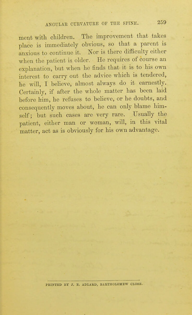 ment with children. The improvement that takes place is immediately obvious, so that a parent is anxious to continue it. Nor is there difficulty either when the patient is older. He requires of course an explanation, but when he finds that it is to his own interest to carry out the advice which is tendered, he will, I believe, almost always do it earnestly. Certainly, if after the whole matter has been laid before him, he refuses to believe, or he doubts, and consequently moves about, he can only blame him- self; but such cases are very rare. Usually the patient, either man or woman, will, in this vital matter, act as is obviously for his own advantage. PRINTED BY J. E. ADLAKD, BARTHOLOMEW CLOSE.
