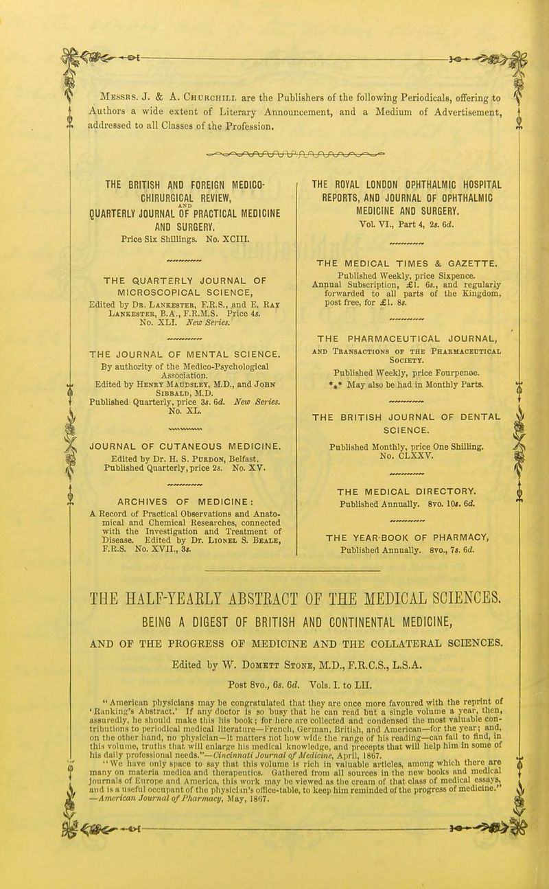 Messrs. J. & A. Churchill are the Publishers of the following Periodicals, offering to Authors a wide extent of Literary Announcement, and a Medium of Advertisement, X addressed to all Classes of the Profession. 'J? THE BRITISH AND FOREIGN MEDICO- CHIRURGICAL REVIEW, AND QUARTERLY JOURNAL OF PRACTICAL MEDICINE AND SURGERY. Price Six Shillings. No. XCIII. THE QUARTERLY JOURNAL OF MICROSCOPICAL SCIENCE, Edited by Da. Lankester, F.R.S., and E. Rat Lankester, E.A., F.R.M.S. Price 4s. No. XLI. New Series. THE JOURNAL OF MENTAL SCIENCE. By authority of the Medico-Psychological Association. Edited by Henry Maodsley, M.D., and John Sibbald, M.D. Published Quarterly, price 3s. 6d. New Series. No. XL. JOURNAL OF CUTANEOUS MEDICINE. Edited by Dr. H. S. Poroon, Belfast. Published Quarterly,price 2s. No. XV. ARCHIVES OF MEDICINE: A Record of Practical Observations and Anato- mical and Chemical Researches, connected with the Investigation and Treatment of Disease. Edited by Dr. Lionel S. Beale, F.R.S. No. XVII., 3s. THE ROYAL LONDON OPHTHALMIC HOSPITAL REPORTS, AND JOURNAL OF OPHTHALMIC MEDICINE AND SURGERY. Vol. VI., Part 4, 2s. 6d. THE MEDICAL TIMES & GAZETTE. Published Weekly, price Sixpence. Annual Subscription, £\. 6s., and regularly forwarded to all parts of the Kingdom, post free, for XI. 8j. THE PHARMACEUTICAL JOURNAL, and Transactions of the Pharmaceutical Society. Published Weekly, price Fourpenoe. *#* May also be had in Monthly Parts. THE BRITISH JOURNAL OF DENTAL SCIENCE. Published Monthly, price One Shilling. No. CLXXV. THE MEDICAL DIRECTORY. Published Annually. 8vo. 10s. 6cJ. THE YEAR BOOK OF PHARMACY, Published Annually. 8vo., 7s. 6tf. THE HALF-YEA ELY ABSTEACT OF THE MEDICAL SCIENCES. BEING A DIGEST OF BRITISH AND CONTINENTAL MEDICINE, AND OF THE PROGRESS OF MEDICINE AND THE COLLATERAL SCIENCES. Edited by W. Domett Stone, M.D., F.R.C.S., L.S.A. Post 8vo., 6s. 6d. Vols. I. to LII. American physicians may be congratulated that they are once more favoured with the reprint of ' Rankins's Abstract.' If any doctor is so busy that he can read but a single volume a year, then, assuredly, he should make this his book; for here are collected and condensed the most valuable con- tributions to periodical medical literature—French, German, British, and American—for the year; and, on the other hand, no physlclun—It matters not how wide the range of his reading—can fail to find, in this volume, truths that will enlarge his medical knowledge, and precepts that will help him in some of his dally professional needs.—Cincinnati Journal of Medicine, April, I8G7. We have only space to say that this volume is rich in valuable articles, among which there are many on materia medica and therapeutics. Gathered from all sources in the new books and medical Journals of Europe and America, this work may be viewed as the cream of that class of medical essays, and is a useful occupant of the physlcl in's olllce-tablo, to keep him reminded of the progress of medicine.' —American Journal of Pharmacy, May, I8H7.