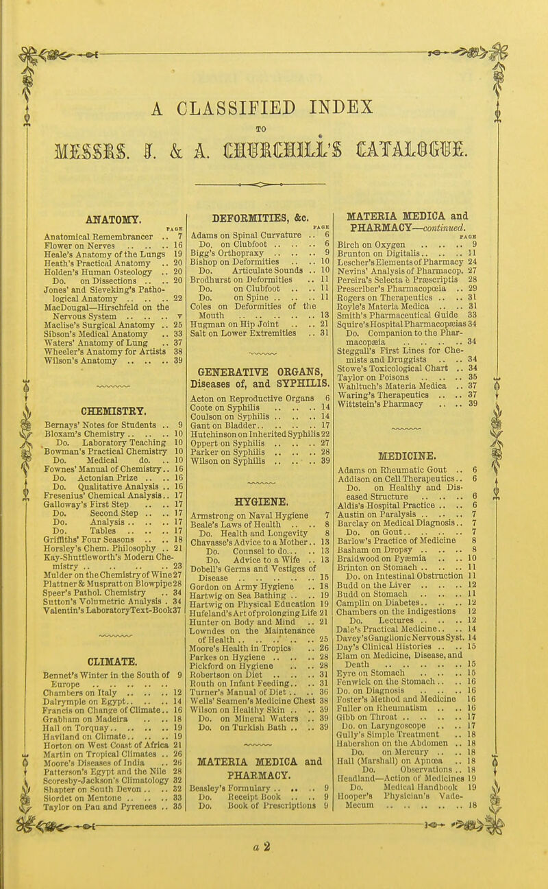 A CLASSIFIED INDEX TO MISSIS. I. k A. iffllMlll'S CATAiMII. ANATOMY. PAGE Anatomical Remembrancer .. 7 Flower on Nerves 16 Heale's Anatomy of the Lungs 19 Heath's Practical Anatomy .. 20 Holden's Human Osteology .. 20 Do. on Dissections .. .. 20 Jones' and Sieveking's Patho- logical Anatomy 22 MacDougal—Hirschfeld on the Nervous System v Maclise's Surgical Anatomy .. 25 Sibson's Medical Anatomy .. 33 Waters' Anatomy of Lung .. 37 Wheeler's Anatomy for Artists 38 Wilson's Anatomy 39 CHEMISTRY. Bernays' Notes for Students .. 9 Bloxam's Chemistry 10 Do. Laboratory Teaching 10 'Bowman's Practical Chemistry 10 Do. Medical do. .. 10 Fownes' Manual of Chemistry.. 16 Do. Actonian Prize .. ..16 Do. Qualitative Analysis .. 16 Fresenius'Chemical Analysis.. 17 Galloway's First Step .. .. 17 Do. Second Step .. ..17 Do. Analysis 17 Do. Tables 17 Griffiths'Four Seasons .. ..18 Horsley's Chem. Philosophy .. 21 Kay-Shuttleworth's Modern Che- mistry 23 Mulder on theChemistryof Wine27 Plattnerfc Muspratton Blowpipe28 Speer's Pathol. Chemistry .. 34 Sutton's Volumetric Analysis . 34 Valentin's LaboratoryText-Book37 CLIMATE. Bennet's Winter in the South of 9 Europe Chambers on Italy 12 Dalrymple on Egypt 14 Francis on Change of Climate.. 16 Grabham on Madeira .. ..18 Hall on Torquay 19 Haviland on Climate 19 Horton on West Coast of Africa 21 Martin on Tropical Climates .. 26 Moore's Diseases of India .. 26 Patterson's Egypt and the Nile 28 Scoresby-Jackson's Climatology 32 Bhapter on South Devon .. .. 32 Siordet on Mentone 33 Taylor on Pau and Pyrenees .. 35 DEFORMITLES, &c. PAGE Adams on Spinal Curvature .. 6 Do. on Clubfoot 6 Bigg's Orthopraxy 9 Bishop on Deformities .. ..10 Do. Articulate Sounds .. 10 Brodhurst on Deformities .. 11 Do. on Clubfoot .. ..U Do. on Spine 11 Coles on Deformities of the Mouth 13 Hugman on Hip Joint .. .. 21 Salt on Lower Extremities .. 31 GENERATIVE ORGANS, Diseases of, and SYPHILIS. Acton on Reproductive Organs 6 Coote on Syphilis 14 Coulson on Syphilis 14 Gant on Bladder 17 Hutchinson on Inherited Syphilis 22 Oppert on Syphilis 27 Parker on Syphilis 28 Wilson on Syphilis 39 HYGIENE. Armstrong on Naval Hygiene 7 Beale's Laws of Health .. .. 8 Do. Health and Longevity 8 Chavasse'sAdvicetoaMother.. 13 Do. Counsel to do 13 Do. Advice to a Wife .. 13 Dobell's Germs and Vestiges of Disease 15 Gordon on Army Hygiene .. 18 Hartwig on Sea Bathing .. ..19 Hartwig on Physical Education 19 Hufeland'sArt ofprolongingLife 21 Hunter on Body and Mind .. 21 Lowndes on the Maintenance of Health ..25 Moore's Health in Tropics .. 26 Parkes on Hygiene 28 Pickford on Hygiene .. .. 28 Robertson on Diet 31 Routh on Infant Feeding.. .. 31 Turner's Manual of Diet .. .. 3U Wells' Seamen's Medicine Chest 38 Wilson on Healthy Skin .. .. 39 Do. on Mineral Waters .. 39 Do. on Turkish Bath .. .. 39 MATERIA MEDICA and PHARMACY. Bcasley's Formulary 9 Do. Receipt Book .. .. 9 Do. Book of Prescriptions 6 MATERIA MEDICA and PHARMACY—continued. PA OB Birch on Oxygen 9 Brunton on Digitalis 11 Lescher'sElementsofPharmacy 24 Nevins' Analysis of Pharmacop. 27 Pereira's Selecta e Prsescriptis 28 Prescriber's Pharmacopoeia .. 29 Rogers on Therapeutics .. ..31 Royle's Materia Medica .. .. 31 Smith's Pharmaceutical Guide 33 Squire'sHospitalPharmacopseias 34 Do. Companion to the Phar- macopseia 34 Steggall's First Lines for Che- mists and Druggists .. .. 34 Stowe's Toxicological Chart .. 34 Taylor on Poisons 35 Wahltuch's Materia Medica .. 37 Waring's Therapeutics .. .. 37 Wittstein's Pharmacy .. ..39 MEDICINE. Adams on Rheumatic Gout .. 6 Addison on Cell Therapeutics.. 6 Do. on Healthy and Dis- eased Structure 6 Aldis's Hospital Practice .. .. 6 Austin on Paralysis 7 Barclay on Medical Diagnosis.. 7 Do. on Gout 7 Barlow's Practice of Medicine 8 Basham on Dropsy 8 Braidwood on Pyemia .. .. 10 Brinton on Stomach 11 Do. on Intestinal Obstruction 11 Budd on the Liver 12 Budd on Stomach 11 Camplin on Diabetes 12 Chambers on the Indigestions 12 Do. Lectures 12 Dale's Practical Medicine.. .. 14 Davey'sGanglionicNervousSyst. 14 Day's Clinical Histories .. ..15 Elam on Medicine, Disease, and Death 15 Eyre on Stomach 15 Kcnwick on the Stomach .. .. 16 Do. on Diagnosis 16 Foster's Method and Medicine 16 Fuller on Rheumatism .. ..16 Glbb on Throat 17 Do. on Laryngoscope .. ..17 Gully's Simple Treatment .. 18 Habershon on the Abdomen .. 18 Do. on Mercury .. ..18 Hall (Marshall) on Apnooa .. 18 Do. Observations .. 18 Headland—Act ion of Medicines 19 Do. Medical Handbook 19 llooocr's Physician's Vade- Mccum 18 K2H a 2