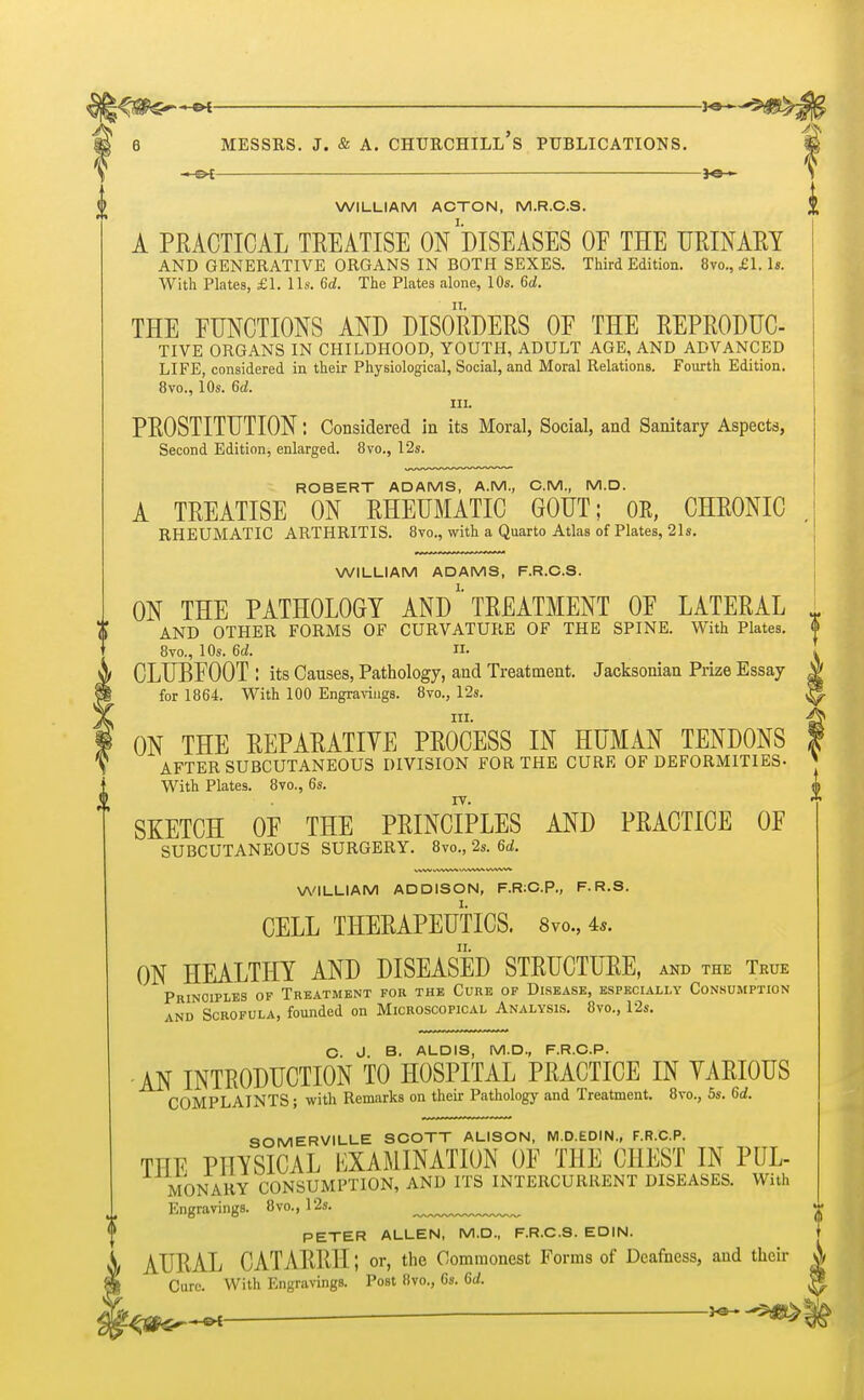 WILLIAM ACTON, M.R.C.S. A PRACTICAL TEEATISE ON DISEASES OF THE URINARY AND GENERATIVE ORGANS IN BOTH SEXES. Third Edition. 8vo., £1. Is. With Plates, £1. lis. 6d. The Plates alone, 10s. 6d. THE FUNCTIONS AND DISORDERS OF THE REPRODUC- TIVE ORGANS IN CHILDHOOD, YOUTH, ADULT AGE, AND ADVANCED LIFE, considered in their Physiological, Social, and Moral Relations. Fourth Edition. 8vo., 10s. 6d. III. PROSTITUTION: Considered in its Moral, Social, and Sanitary Aspects, Second Edition, enlarged. 8vo., 12s. ROBERT ADAMS, A.M., CM., M.D. A TREATISE ON RHEUMATIC GOUT; OR, CHRONIC RHEUMATIC ARTHRITIS. 8vo., with a Quarto Atlas of Plates, 21s. WILLIAM ADAMS, F.R.C.S. ON THE PATHOLOGY AND'* TREATMENT OF LATERAL [ 0 AND OTHER FORMS OF CURVATURE OF THE SPINE. With Plates. 4> 1 8vo., 10s. 6d. II. I CLUBFOOT : its Causes, Pathology, and Treatment. Jacksonian Prize Essay $ for 1864. With 100 Engravings. 8vo., 12s. in. ON THE EEPARATIVE PROCESS IN HUMAN TENDONS I AFTER SUBCUTANEOUS DIVISION FOR THE CURE OF DEFORMITIES- With Plates. 8vo., 6s. SKETCH OF THE PRINCIPLES AND PRACTICE OF SUBCUTANEOUS SURGERY. 8vo., 2s. 6d. WILLIAM ADDISON, F.R:C.P., F.R.S. CELL THERAPEUTICS. 8vo., 4*. ON HEALTHY AND DISEASED STRUCTURE, and the True Principles of Treatment for the Cure of Disease, especially Consumption and Scrofula, founded on Microscopical Analysis. 8vo., 12s. C. J B. ALDIS, M.D., F.R.C.P. AN INTRODUCTION TO HOSPITAL PRACTICE IN YARI0US COMPLAINTS; with Remarks on their Pathology and Treatment. 8vo., 5s. 6d. SOMERVILLE SCOTT ALISON, M.D.EDIN., F.R.C.P. THE PHYSICAL EXAMINATION OF THE CHEST IN PUL- MONARY CONSUMPTION, AND ITS INTERCURRENT DISEASES. With Engravings. 8vo., 12s. PETER ALLEN, M.D., F.R.C.S. EDIN. AURAL CATARRH J or, the Commonest Forms of Deafness, and their A Cure. With Engravings. Post 8vo., 6s. 6d.