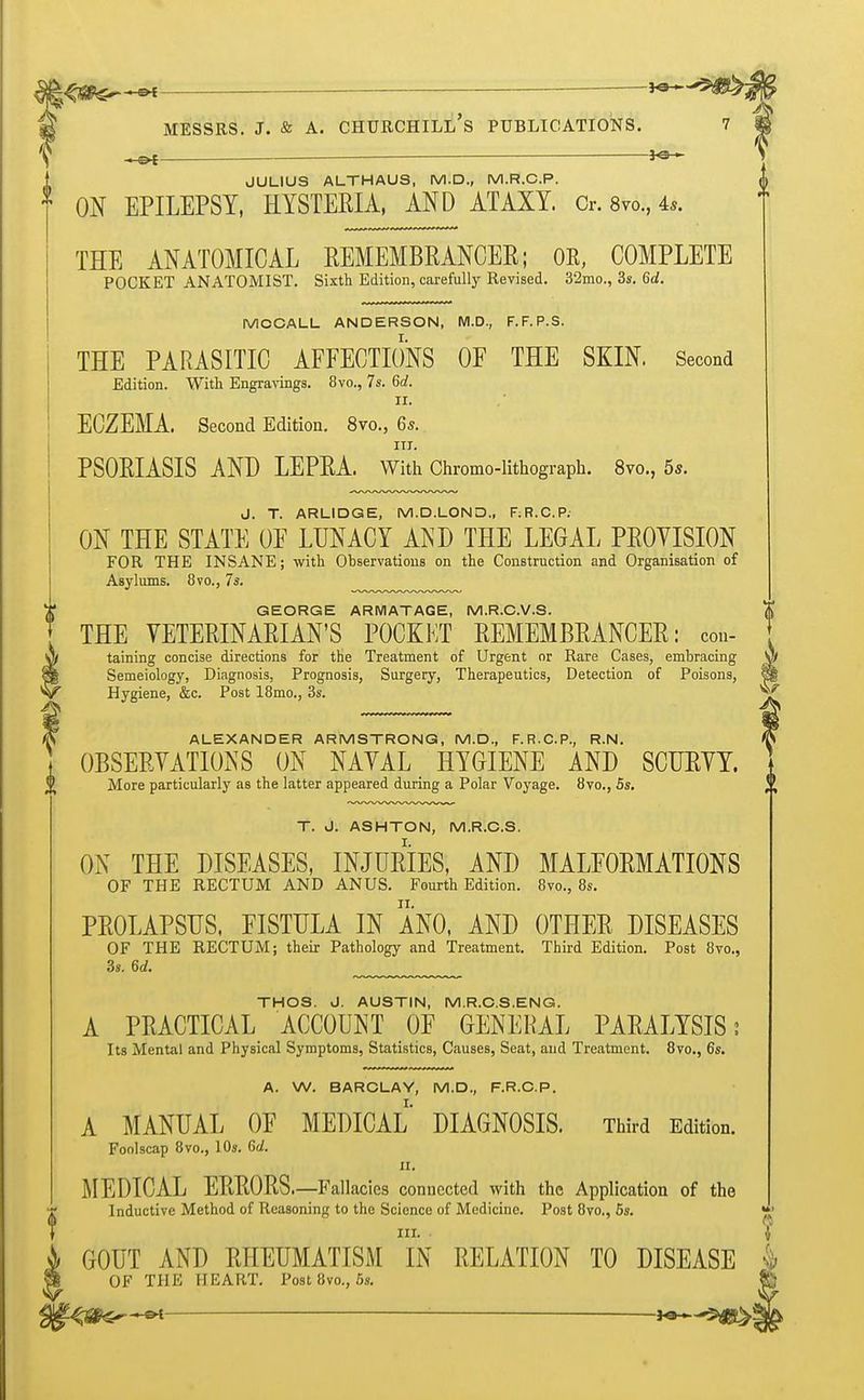 ALEXANDER ARMSTRONG, M.D., F.R.C.P., R.N. OBSERVATIONS ON NAVAL HYGIENE AND SCUKYY. More particularly as the latter appeared during a Polar Voyage. 8vo., 5s. T. J. ASHTON, M.R.C.S. ON THE DISEASES, INJURIES, AND MALFORMATIONS OF THE RECTUM AND ANUS. Fourth Edition. 8vo., 8s. PROLAPSUS, EISTULA IN ANO, AND OTHER DISEASES OF THE RECTUM; their Pathology and Treatment. Third Edition. Post 8vo., 3s. 6rf. THOS. J. AUSTIN, M.R.C.S.ENG. A PRACTICAL ACCOUNT OF GENERAL PARALYSIS; Its Mental and Physical Symptoms, Statistics, Causes, Seat, and Treatment. 8vo., 6s. Messrs. j. & a. churchill's publications. 7 -tfi JULIUS ALTHAUS, M.D., M.R.C.P. 1 ON EPILEPSY, HYSTERIA, AND ATAXY. Or. 8vo., 4,. THE ANATOMICAL REMEMBRANCER; OB, COMPLETE POCKET ANATOMIST. Sixth Edition, carefully Revised. 3'2mo., 3s. 6d. MOCALL ANDERSON, M.D., F.F.P.S. THE PARASITIC AFFECTIONS OF THE SKIN. Second Edition. With Engravings. 8vo., 7s. 6d. II. ECZEMA. Second Edition. 8vo., 6s. in. PSORIASIS AND LEPRA. With Chromo-lithograpb. 8vo., 5*. J. T. ARLIDGE, M.D.LOND., F;R.C.P. ON THE STATE OF LUNACY AND THE LEGAL PROVISION FOR THE INSANE; with Observations on the Construction and Organisation of Asylums. 8vo., 7s. GEORGE ARMATAGE, M.R.C.V.S. THE VETERINARIAN'S POCKET REMEMBRANCER: con- taining concise directions for the Treatment of Urgent or Rare Cases, embracing V* Semeiology, Diagnosis, Prognosis, Surgery, Therapeutics, Detection of Poisons, §| Hygiene, &c. Post 18mo., 3s. A. W. BARCLAY, M.D., F.R.C.P. A MANUAL OF MEDICAL DIAGNOSIS. Third Edition. Foolscap 8vo., 10s. 6d. n. MEDICAL ERRORS.—Fallacies connected with the Application of the Inductive Method of Reasoning to the Science of Medicine. Post 8vo., 5s. III. • I GOUT AND RHEUMATISM IN RELATION TO DISEASE 4 OF THE HEART. Post 8vo., 5s. ^ ^t— — j^^jg^^e 0