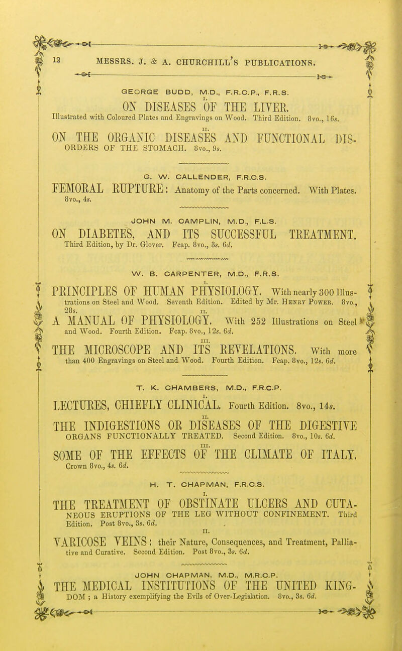 *•* ■ Messrs. j. & a. churchill's publications. -&t — GEORGE BUDD, M.D., F.R.C.P., F.R.S. f ON DISEASES OF THE LIVER. Illustrated with Coloured Plates and Engravings on Wood. Third Edition. 8vo., 16s. ON THE ORGANIC DISEASES AND FUNCTIONAL DIS- orders OF THE STOMACH. 8vo., 9s. G. W. CALLENDER, F.R.C.S. FEMORAL RUPTURE: Anatomy of the Parts concerned. With Plates. 8vo., 4s. JOHN M. CAMPLIN, M.D., F.L.S. ON DIABETES, AND ITS SUCCESSFUL TREATMENT. Third Edition, by Dr. Glover. Fcap. 8vo., 3s. M. W. B. CARPENTER, M.D., F.R.S. f PRINCIPLES OF HUMAN PHYSIOLOGY. With nearly 300 Illus- f trations on Steel and Wood. Seventh Edition. Edited by Mr. Henry Power. 8vo.s i 28s. ii. Jf A MANUAL OF PHYSIOLOGY. With 252 Illustrations on Steel *$ and Wood. Fourth Edition. Fcap. 8vo., 12s. 6d. J*> in. 3g THE MICROSCOPE AND ITS REVELATIONS. With more ? than 400 Engravings on Steel and Wood. Fourth Edition. Fcap. 8vo., 12s. 6d. T. K. CHAMBERS, M.D., F.R.C.P. LECTURES, CHIEFLY CLINICAL. Fourth Edition. 8vo., Us. THE INDIGESTIONS OR DISEASES OF THE DIGESTIVE ORGANS FUNCTIONALLY TREATED. Second Edition. 8vo., 10s. 6d. in. SOME OF THE EFFECTS OF THE CLIMATE OF ITALY. Crown 8vo., 4s. 6d. H. T. CHAPMAN, F.R.C.S. THE TREATMENT OF OBSTINATE ULCERS AND CUTA- NEOUS ERUPTIONS OF THE LEG WITHOUT CONFINEMENT. Third Edition. Post 8vo., 3s. 6d. a. VARICOSE VEINS : their Nature, Consequences, and Treatment, Pallia- tive and Curative. Second Edition. Post 8vo., 3s. 6d. JOHN CHAPMAN, M.D., M.R.C.P. t THE MEDICAL INSTITUTIONS OF THE UNITED KING- A DOM ; a History exemplifying the Evils of Over-Legislation. 8vo., 3s. 6d.