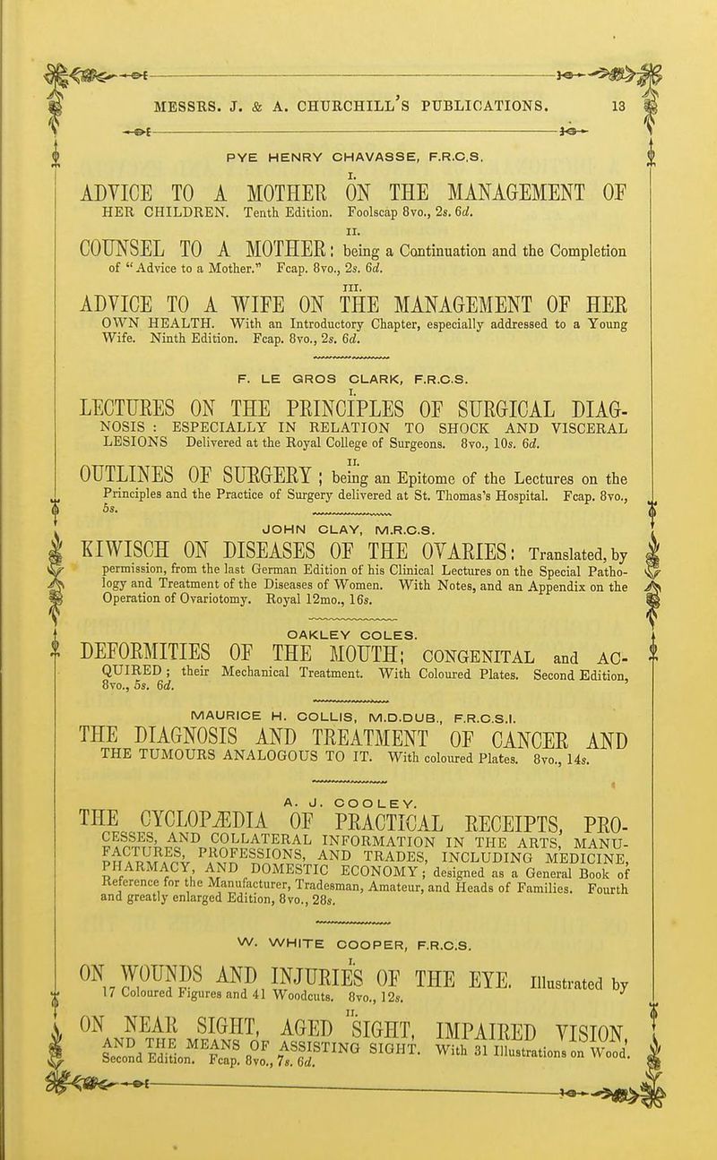 IP —eh . ol ■ *e— $ PYE HENRY CHAVASSE, F.R.C.S. ADVICE TO A MOTHER ON THE MANAGEMENT OF HER CHILDREN. Tenth Edition. Foolscap 8vo., 2s. 6d. ii. COUNSEL TO A MOTHER: being a Continuation and the Completion of Advice to a Mother. Fcap. 8to., 2s. 6d. in. ADVICE TO A WIFE ON THE MANAGEMENT OF HER OWN HEALTH. With an Introductory Chapter, especially addressed to a Young Wife. Ninth Edition. Fcap. 8vo., 2s. 6d. F. LE GROS CLARK, F.R.C.S. LECTURES ON THE PRINCIPLES OF SURGICAL DIAG- NOSIS : ESPECIALLY IN RELATION TO SHOCK AND VISCERAL LESIONS Delivered at the Royal College of Surgeons. 8vo., 10s. 6d. OUTLINES OF SURGERY; being an Epitome of the Lectures on the Principles and the Practice of Surgery delivered at St. Thomas's Hospital. Fcap. 8vo., 5s. rrrr ^ JOHN CLAY, M.R.C.S. KIWISCH ON DISEASES OF THE OVARIES: Translated,by permission, from the last German Edition of his Clinical Lectures on the Special Patho- logy and Treatment of the Diseases of Women. With Notes, and an Appendix on the Operation of Ovariotomy. Royal 12mo., 16s. OAKLEY COLES. ? DEFORMITIES OF THE MOUTH; congenital and ac- QUIRED; their Mechanical Treatment. With Coloured Plates. Second Edition, 8vo., 5s. 6d. MAURICE H. COLLIS, M.D.DUB, F.R.C.S.I. THE DIAGNOSIS AND TREATMENT OF CANCER AND THE TUMOURS ANALOGOUS TO IT. With coloured Plates. 8vo., 14s. THE CYCLOPEDIA V' PRACTICAL RECEIPTS, PRO- CESSES, AND COLLATERAL INFORMATION IN THE ARTS, MANU- ln?^fnv PASSIONS, AND TRADES, INCLUDING MEDICINE, PHARMACY AND DOMESTIC ECONOMY; designed as a General Book of Reference for the Manufacturer, Tradesman, Amateur, and Heads of Families. Fourth and greatly enlarged Edition, 8vo., 28s. W. WHITE COOPER, F.R.C.S. ON WOUNDS AND INJURIES OF THE EYE. illustrated by 17 Coloured Figures and 41 Woodcuts. 8vo., 12s. J ON NEAR SIGHT, AGED SIGHT, IMPAIRED VISION ■ — »