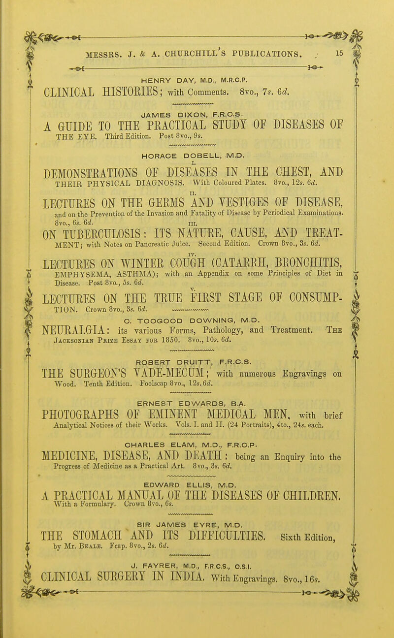 ^&$^~«e _ w-^-^jS^ Messrs. j. & a. ohurchill's publications. . is +en *©~ HENRY DAY, M.D., M.R.C.P. CLINICAL HISTORIES; with Comments. 8vo., Is. 6d. JAMES DIXON, F.R.C.S. A GUIDE TO THE PRACTICAL STUDY OF DISEASES OF THE EYE. Third Edition. Post 8vo., 9s. HORACE DOBELL, M.D. DEMONSTRATIONS OF DISEASES IN THE CHEST, AND THEIR PHYSICAL DIAGNOSIS. With Coloured Plates. 8vo., 12s. 6d. LECTURES ON THE GERMS AND YESTIGES OF DISEASE, and on the Prevention of the Invasion and Fatality of Disease by Periodical Examinations. 8vo., 6s. 6d. ni. ON TUBERCULOSIS: ITS NATURE, CAUSE, AND TREAT- MENT; with Notes on Pancreatic Juice. Second Edition. Crown 8vo., 3s. 6d. LECTURES ON WINTER COUGH (CATARRH, BRONCHITIS, EMPHYSEMA, ASTHMA); with an Appendix on some Principles of Diet in T Disease. Post 8vo., 5s. 6d. LECTURES ON THE TRUE FIRST STAGE OF CONSUMP- TION. Crown 8vo., 3s. U. C. TOOGOOD DOWNING, M.D. NEURALGIA: its various Forms, Pathology, and Treatment. The Jacksonian Prize Essay foe 1850. 8vo., 10s. 6d. ROBERT DRUITT, F.R.C.S. THE SURGEON'S VADE-MECUM; with numerous Engravings on Wood. Tenth Edition. Foolscap 8vo., 12s. 6d. ERNEST EDWARDS, B.A. PHOTOGRAPHS OF EMINENT MEDICAL MEN, with brief Analytical Notices of their Works. Vols. I. and II. (24 Portraits), 4to., 24s. each. CHARLES ELAM, M.D., F.R.C.P. MEDICINE, DISEASE, AND DEATH : being an Enquiry into the Progress of Medicine as a Practical Art. 8vo., 3s. 6d. EDWARD ELLIS, M.D. A PRACTICAL MANUAL OF THE DISEASES OF CHILDREN. With a Formulary. Crown 8vo., 6s. SIR JAMES EYRE, M.D. THE STOMACH ANT) ITS DIFFICULTIES. Sixth Edition, by Mr. Be ale. Fcap. 8vo., 2s. 6d. J. FAYRER, M.D., F.R.C.S., C.S.I. CLINICAL SURGERY IN INDIA. With Engravings. 8vo.,16*.