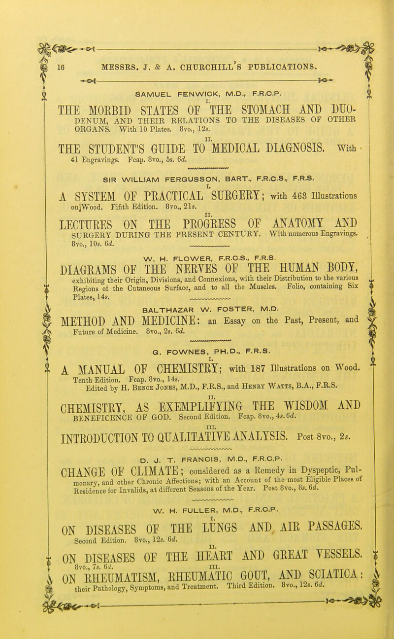 — ■ *e— SAMUEL FEN WICK, M.D., F.R.C.P. THE MORBID STATES OF ''THE STOMACH AND DUO- DENUM, AND THEIR RELATIONS TO THE DISEASES OF OTHER ORGANS. With 10 Plates. 8vo., 12s. THE STUDENT'S GUIDE TO* MEDICAL DIAGNOSIS. With 41 Engravings. Fcap. 8vo., 5s. Gd. SIR WILLIAM FERGUSSON, BART., F.R.C.S., F.R.S. A SYSTEM 0E PRACTICAL SURGERY; with 463 illustrations onjWood. Fifith Edition. 8vo., 21s. LECTURES ON THE PROGRESS OF ANATOMY AND SURGERY DURING THE PRESENT CENTURY. With numerous Engravings. 8vo., 10s. Gd. W. H. FLOWER, F.R.C.S., F.R.S. DIAGRAMS OF THE NERYES OF THE HUMAN BODY, exhibiting their Origin, Divisions, and Connexions, with their Distribution to the various Regions of the Cutaneous Surface, and to all the Muscles. Folio, containing Six Plates, 14s. BALTHAZAR W. FOSTER, M.D. METHOD AND MEDICINE: an Essay on the Past, Present, and Future of Medicine. 8vo., 2s. 6d. G. FOWNES, PH.D., F.R.S. A MANUAL OF CHEMISTRY; with 187 Illustrations on Wood. Tenth Edition. Fcap. 8vo., 14s. Edited by H. Bench Jones, M.D., F.R.S., and Henry Watts, B.A., F.R.S. CHEMISTRY, AS EXEMPLIFYING THE WISDOM AND BENEFICENCE OF GOD. Second Edition. Fcap. 8vo., 4s. 6d. in. INTRODUCTION TO QUALITATIVE ANALYSIS. Post 8vo., 2s. D. J. T. FRANCIS, M.D., F.R.C.P. CHANGE OF CLIMATE ; considered as a Remedy in Dyspeptic, Pul- monary and other Chronic Affections; with an Account of the most Eligible Places of Residence for Invalids, at different Seasons of the Year. Post 8vo., 8s. 6<i. W. H. FULLER, M.D., F.R.C.P. ON DISEASES OF THE LUNGS AND, AIR PASSAGES. Second Edition. 8vo., 12s. 6d. ON DISEASES OF THE HEART AND GREAT YESSELS. 8vo., 7s. Gd. rn. , . ON RHEUMATISM, RHEUMATIC GOUT, AND SCIATICA: their Pathology, Symptoms, and Treatment. Third Edition. 8vo., 12s. Gd. H»—«3tfg>