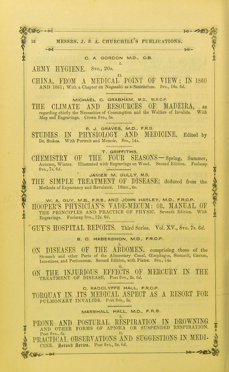 f — ■ ■ —*e— C. A. GORDON M.D., C.B. AMY HYGIENE. 8vo., 20.9. CHINA, FROM A MEDICAL POINT OE YIEW; IN I860 AND 1861; With a Chapter on Nagasaki as a Sanatarium. 8vo., 10s. 6d. MICHAEL C. GRABHAM, M.D., M.R.C.P. THE CLIMATE AND RESOURCES OF MADEIRA, as regarding chiefly the Necessities of Consumption and the Welfare of Invalids. With Map and Engravings. Crown 8vo., 5s. R. J. GRAVES, M.D., F.R.S. STUDIES IN PHYSIOLOGY AND MEDICINE. Edited by Dr. Stokes, With Portrait and Memoir. 8vo., 14s. T. GRIFFITHS. CHEMISTRY OF THE FOUR SEASONS—Spring, Summer, Autumn, Winter. Illustrated with Engravings on Wood. Second Edition. Foolscap 8vo., 7s.'6rf. JAMES M. GULLY, M.D. THE SIMPLE TREATMENT OF DISEASE; deduced from the Methods of Expectancy and Revulsion. 18mo., 4s. W. A. GUY, M.B., F.R.S., AND JOHN HARLEY, M.D., F.R.C.P. HOOPER'S PHYSICIAN'S YADE-MECUM: OR, MANUAL OF iTHE PRINCIPLES AND PRACTICE OF PHYSIC. Seventh Edition. With A Engravings. Foolscap 8vo., 12s. 6d. 7 GUY'S HOSPITAL REPORTS. Third Series. Vol. XV., 8vo. 7s. 6d. 3. O. HABERSHON, M.D., F.R.C.P. ON DISEASES OF THE ABDOMEN, comprising those of the Stomach and other Parts of the Alimentary Canal, (Esophagus, Stomach, Ca;cum, Intestines, and Peritoneum. Second Edition, with Plates. 8vo., 14s. ON THE INJURIOUS EFFECTS OF MERCURY IN THE TREATMENT OF DISEASE. Post 8vo., 3s. 6d. C. RADCLYFFE HALL, F.R.C.P. TORQUAY IN ITS MEDICAL ASPECT AS A RESORT FOR PULMONARY INVALIDS. Post 8vo., 5s. MARSHALL HALL, M.D., F.R.S. PRONE AND POSTURAL RESPIRATION IN DROWNING { AND OTHER FORMS OF APNffiA OR SUSPENDED RESPIRATION. | Post 8vo 5s PRACTICAL OBSERVATIONS AND SUGGESTIONS IN MEDL CINE. Sftonb SriftB. Post 8vo., 8s. 6d. . —H»—