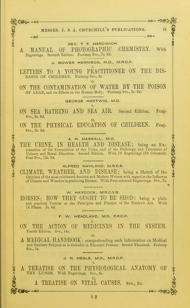 l^^^i i+^^SS&i Messrs. j. & a. chxjrchill's publications. 19 -he* — nfa?* REV. T F. HARDWICH. A MANUAL OF PHOTOGRAPHIC CHEMISTRY. With Engravings. Seventh Edition. Foolscap 8vo., 7s. 6d. J. BOWER HARRISON, M.D., M.R.C.P. LETTERS TO A YOUNG PRACTITIONER ON THE dis- eases OF CHILDREN. Foolscap 8vo., 3s. ON THE CONTAMINATION OF WATER BY THE POISON OF LEAD, and its Effects on the Human Body. Foolscap 8vo., 3s. 6d. GEORGE HARTWIG, M.D. I. ON SEA BATHING AND SEA AIR. Second Edition. Fcap. 8vo., 2s. 6d. ON THE PHYSICAL EDUCATION OF CHILDREN. Fcap. 8vo., 2s. 6d. A. H. HASSALL, M.D. <> THE URINE, IN HEALTH AND DISEASE; being an ex- a planation of the Composition of the Urine, and of the Pathology and Treatment of Urinary and Renal Disorders. Second Edition. With 79 Engravings (23 Coloured). Post 8vo., 12s. 6d. ALFRED HAVILAND, M.R.C.S. CLIMATE, WEATHER, AND DISEASE; being a Sketch of the Opinions of the most celebrated Ancient and Modern Writers with regard to the Influence of Climate and Weather in producing Disease. With Four coloured Engravings. 8vo., 7s. ^ ^ « W. HAYCOCK, M.R.C.V.S. HORSES; HOW THEY OUGHT TO BE SHOD: being a plain and practical Treatise on the Principles and Practice of the Farrier's Art. With 14 Plates. 7s. 6d. F. W. HEADLAND, M.D., F.R.C.P. ON THE ACTION OF MEDICINES IN THE SYSTEM. Fourth Edition. 8vo., 14s. II. A MEDICAL HANDBOOK; comprehending such Information on Medical and Sanitary Subjects as is desirable in Educated Persons. Second Thousand. Foolscap 8vo., 5». J. N. HEALE, M.D.. M.R.C.P. I. jf A TREATISE ON THE PHYSIOLOGICAL ANATOMY OF * T THE LUNGS. With Engravings. 8vo., 8s. I A TREATISE ON VITAL CAUSES. 8vo., 9,. b 2