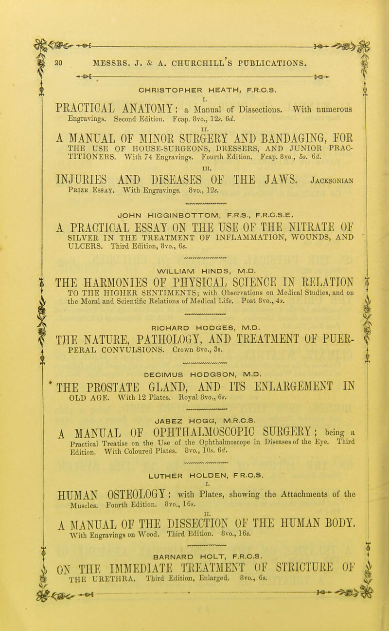 ■»-©*— \ CHRISTOPHER HEATH, F.R.C.S. i I. PRACTICAL ANATOMY: a Manual of Dissections. With numerous Engravings. Second Edition. Fcap. 8vo., 12s. 6<J. A MANUAL OF MINOR SURGERY AND BANDAGING, FOR THE USE OF HOUSE-SURGEONS, DRESSERS, AND JUNIOR PRAC- TITIONERS. With 74 Engravings. Fourth Edition. Fcap. 8vo., 5s. 6d. in. INJURIES AND DISEASES OF THE JAWS. Jacksoniak Prize Essay. With Engravings. 8vo., 12s. JOHN HIGGIN BOTTOM, F.R.S., F.R.C.S.E. A PRACTICAL ESSAY ON THE USE OF THE NITRATE OF SILVER IN THE TREATMENT OF INFLAMMATION, WOUNDS, AND ' ULCERS. Third Edition, 8vo., 6s. WILLIAM HINDS, M.D. I THE HARMONIES OF PHYSICAL SCIENCE IN RELATION t TO THE HIGHER SENTIMENTS; with Observations on Medical Studies, and on the Moral and Scientific Relations of Medical Life. Post 8vo., 4s. RICHARD HODGES, M.D. THE NATURE, PATHOLOGY, AND TREATMENT OF PUER- PERAL CONVULSIONS. Crown 8vo., 3s. DECIMUS HODGSON, M.D. * THE PROSTATE GLAND, AND ITS ENLARGEMENT IN OLD AGE. With 12 Plates. Royal 8vo., 6s. J AB EZ HOGG, M.R.C.S. A MANUAL OF OPHTHALMOSCOPIC SURGERY; being a Practical Treatise on the Use of the Ophthalmoscope in Diseases of the Eye. Third Edition. With Coloured Plates. 8vo., 10s. 6d. LUTHER HOLDEN, F R.C.S. HUMAN OSTEOLOGY : with Plates, showing the Attachments of the Muscles. Fourth Edition. 8vo., 16s. A MANUAL OF THE DISSECTION OF THE HUMAN BODY. With Engravings on Wood. Third Edition. 8vo., 16s. BARNARD HOLT, F.R.C.S. i ON THE IMMEDIATE TREATMENT OF STRICTURE OF i » THE URETHRA. Third Edition, Enlarged. Ovo., 6s.