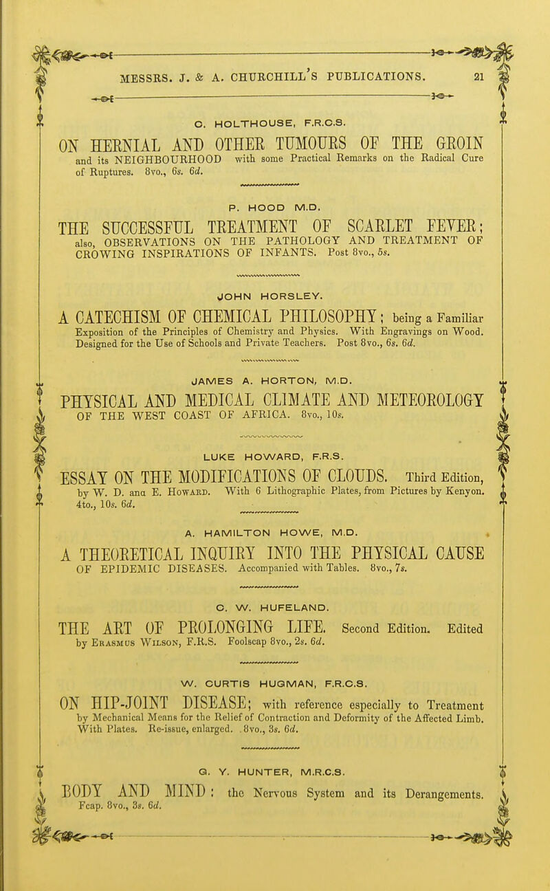 ' 3c  Messrs. j. & a. churchill's publications. —o{— — O. HOLTHOUSE, F.R.O.S. ON HERNIAL AND OTHER TUMOURS OF THE GROIN and its NEIGHBOURHOOD with some Practical Remarks on the Radical Cure of Ruptures. 8vo., 6s. 6d. P. HOOD M.D. THE SUCCESSFUL TREATMENT OF SCARLET FEYER; also, OBSERVATIONS ON THE PATHOLOGY AND TREATMENT OF CROWING INSPIRATIONS OF INFANTS. Post 8vo., 5s. WW WWVN WWW WWW JOHN HORSLEY. A CATECHISM OF CHEMICAL PHILOSOPHY; being a Familiar Exposition of the Principles of Chemistry and Physics. With Engravings on Wood. Designed for the Use of Schools and Private Teachers. Post 8vo., 6s. 6d. JAMES A. HORTON, M.D. PHYSICAL AND MEDICAL CLIMATE AND METEOROLOGY OF THE WEST COAST OF AFRICA. 8m, 10s. LUKE HOWARD, F.R.S. ESSAY ON THE MODIFICATIONS OF CLOUDS. Third Edition, < i by W. D. ana E. Howard. With 6 Lithographic Plates, from Pictures by Kenyon. 4to., 10s. 6d. A. HAMILTON HOWE, M.D. A THEORETICAL INQUIRY INTO THE PHYSICAL CAUSE OF EPIDEMIC DISEASES. Accompanied with Tables. 8vo., 7s. O. W. HUFELAND. THE ART OF PROLONGING LIFE. Second Edition. Edited by Erasmus Wilson, F.R.S. Foolscap 8vo., 2s. 6d. W. CURTIS HUGMAN, F.R.C.S. i ON HIP-JOINT DISEASE; with reference especially to Treatment by Mechanical Means for the Relief of Contraction and Deformity of the Affected Limb. With Plates. Re-issue, enlarged. .8vo., 3s. 6d. Q. Y. HUNTER, M.R.C.S. BODY AND MIND : the Nervous System and its Derangements Fcap. 8vo., 3s. 6d.