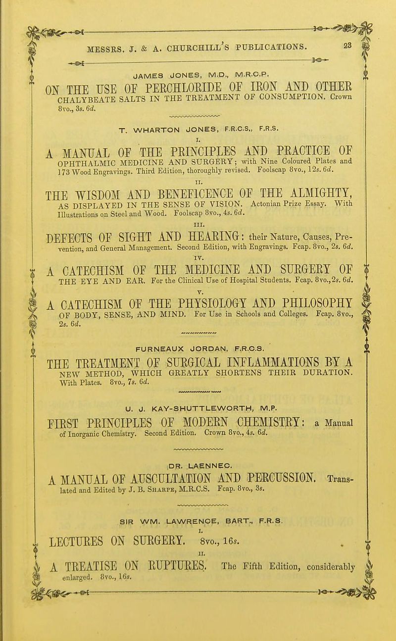 ^Ste—«- Messrs. J. & A. churchill's publications. as . — JAMES JONES, M.D., M.R.C.P. ON THE USE OF PERCHLORIDE OF IRON AND OTHER CHALYBEATE SALTS IN THE TREATMENT OF CONSUMPTION. Crown 8vo., 3s. 6d. T. WHARTON JONES, F.R.C.S., F.R.S. A MANUAL OF THE PRINCIPLES AND PRACTICE OF OPHTHALMIC MEDICINE AND SURGERY; with Nine Coloured Plates and 173 Wood Engravings. Third Edition, thoroughly revised. Foolscap 8vo., 12s. 6d. THE WISDOM AND BENEFICENCE OF THE ALMIGHTY, AS DISPLAYED IN THE SENSE OF VISION. Actonian Prize Essay. With Illustrations on Steel and Wood. Foolscap 8vo., 4s. 6d. in. DEFECTS OF SIGHT AND HEARING: their Nature, Causes, Pre- vention, and General Management. Second Edition, with Engravings. Fcap. 8vo., 2s. 6d. A CATECHISM OF THE MEDICINE AND SURGERY OF $ THE EYE AND EAR. For the Clinical Use of Hospital Students. Fcap. 8vo.,2s. 6d. A CATECHISM OF THE PHYSIOLOGY AND PHILOSOPHY OF BODY, SENSE, AND MIND. For Use in Schools and Colleges. Fcap. 8vo., 2s. 6d. FURNEAUX JORDAN, F.R.C.S. THE TREATMENT OF SURGICAL INFLAMMATIONS BY A NEW METHOD, WHICH GREATLY SHORTENS THEIR DURATION. With Plates. 8vo., 7s. 6d. U. J. KAY-SHUTTLE WORTH, M.P. FIRST PRINCIPLES OF MODERN CHEMISTRY: a Manual of Inorganic Chemistry. Second Edition. Crown 8vo., 4s. 6d. DR. LAENNEC. A MANUAL OF AUSCULTATION AND PERCUSSION. Trans- lated and Edited by J. B. Sharpe, M.R.C.S. Fcap. 8vo., 3s. SIR WM. LAWRENCE, BART., F.R.S. 1 LECTURES ON SURGERY. 8vo.,i6*. f i A TREATISE ON RUPTURES, The Fifth Edition, considerably p_ enlarged. 8vo., lGs. ■