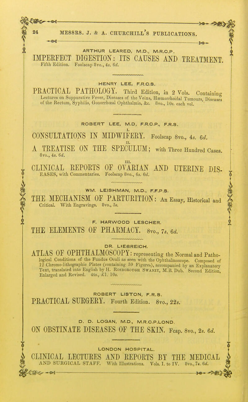qste~~~* — 3o~-5^> 24 MESSRS. J. & A. CHURCHILL'S PUBLICATIONS. — — jq . ARTHUR LEARE D, M.D., M.R.C.P. IMPEEFECT DIGESTION: ITS CAUSES AND TREATMENT. Fifth Edition. Foolscap 8vo., 4s, 6d. HENRY LEE, F.R.C.S. PRACTICAL PATHOLOGY. Third Edition, in 2 Vols. Containing Lectures on Suppurative Fever, Diseases of the Veins, Haemorrhoidal Tumours Diseases of the Rectum, Syphilis, Gonorrhoeal Ophthalmia, &c. 8vo., 10s. each vol. ' ROBERT LEE, M.D, F.R.C.P., F.R.S. CONSULTATIONS IN MIDWIFERY. Foolscap 8m, 4,. Gd. A TREATISE ON THE SPECULUM; with Three Hundred Cases. 8vo., 4s. 6d. in. CLINICAL REPORTS OF OVARIAN AND UTERINE DIS- EASES, with Commentaries. Foolscap 8vo., 6s. Gd. WM. LEISHMAN, M.D., F.F.P.S. THE MECHANISM OF PARTURITION: An Essay, Historical and Critical. With Engravings. 8vo., 5s. F. HARWOOD LESCHER. THE ELEMENTS OF PHARMACY. 8vo., 7s. 6d. DR. LIEBREICH. ATLAS OF OPHTHALMOSCOPY: representing the Normal and Patho- logical Conditions of the Fundus Oculi as seen with the Ophthalmoscope. Composed of 12 Chromo-lithographic Plates (containing 59 Figures), accompanied by an Explanatory Text, translated into English by H. Rosborouqh Swanzt, M.B. Dub. Second Edition, Enlarged and Revised. 4 to., £1. 10s. ROBERT LISTON, F.R.S. PRACTICAL SURGERY. Fourth Edition. 8vo., 22*. D. D. LOGAN, M.D., M.R.C.P.LOND. ON OBSTINATE DISEASES OF THE SKIN. FcaP. 8vo, 2*. m. LONDON HOSPITAL. CLINICAL LECTURES AND REPORTS BY THE MEDICAL AND SURGICAL STAFF. With Illustrations. Vols. I. to IV. 8vo.,7«. 6d. ZM<r — j^^j^l!