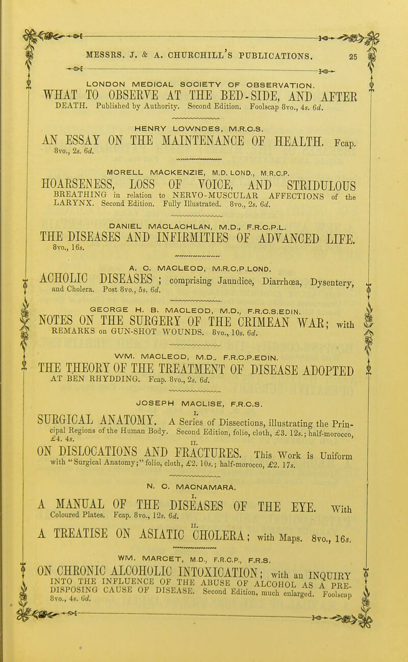 _ jo- LONDON MEDICAL SOCIETY OF OBSERVATION WHAT TO OBSERYE AT THE BED - SIDE, AND AFTER DEATH. Published by Authority. Second Edition. Foolscap 8vo., 4s. 6d. HENRY LOWNDES, M.R.C.S. AN ESSAY ON THE MAINTENANCE OF HEALTH. Fcap. 8vo., 2s. Gd. MORELL MACKENZIE, M.D, LOND., M R.C.P. HOARSENESS, LOSS OF VOICE, AND STRIDULOUS BREATHING in relation to NERVO-MUSCULAR AFFECTIONS of the LARYNX. Second Edition. Fully Illustrated. 8vo., 2s. 6d. DANIEL MACLACHLAN, M.D., F.R.C.P.L. THE DISEASES AND INFIRMITIES OF ADYANCED LIFE. 8vo., 16s. A. C. MACLEOD, M.R.C.P.LOND. ACHOLIC DISEASES ; comprising Jaundice, Diarrhoea, Dysentery and Cholera. Post 8vo,, 5s. 6d. J GEORGE H. B. MACLEOD, M.D., F.R.C.S.EDIN NOTES ON THE SURGERY OF THE CRIMEAN WAR; with REMARKS on GUN-SHOT WOUNDS. 8vo., 10s. 6d. WM. MACLEOD, M.D„ F.R.C.P.EDIN. THE THEORY OF THE TREATMENT OF DISEASE ADOPTED AT BEN RHYDDING. Fcap. 8m, 2s. 6d. JOSEPH MACLISE, F.R.C.S. SURGICAL ANATOMY. A Series of Dissections, illustrating the Prin- cipal Regions of the Human Body. Second Edition, folio, cloth, £3. 12s.: half-morocco 4s. ' ON DISLOCATIONS AND FRACTURES. This Work is Uniform with  Surgical Anatomy; folio, cloth, £2. 10s.; half-morocco, £2. 17s. N. C. MACNAMARA. A MANUAL OF THE DISEASES OF THE EYE. With Coloured Plates. Fcap. 8vo., 12s. 6d. A TREATISE ON ASIATICJHOLERA; with Maps. 8v0., i6.. WM. MARCET, M.D., F.R.C.P., F.R.S. f ON CHRONIC ALCOHOLIC INTOXICATION; with an inquiry INTO THE INFLUENCE OF THE ABUSE OF ALCOHOL AS A PRF DISPOSING CAUSE OF DISEASE. Second Edition, much enlarged. FoolfoS ovo., 4s. (id. ° r ■<fite